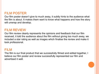 FILM POSTER
Our film poster doesn’t give to much away, it subtly hints to the audience what
the film is about. It makes them want to know what happens and how the story
will unwrap and develop.
FILM REVIEW
Our film review clearly represents the opinions and feedback that our film
received, it told the audience about the film without giving too much away, we
included a star rating as well as images which finalise the review and make it
look professional.
FILM
The film is our final product that we successfully filmed and edited together, I
believe our film poster and review successfully represented our film and
advertised it well.
 