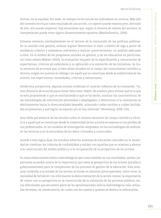 101
Marta Kisilevsky
Primerapare:Consideracionesgenerales,teóricasymetodológicas
incluso, en la equidad. Por ende, no siempre la lectura de los indicadores es unívoca. Más allá
del contexto en el que como resultado de una acción, un aspecto puede mejorar pero, derivado
de ello, otro puede empeorar, hay situaciones que, según el sistema de valores del analista, la
interpretación puede tener signos diametralmente opuestos (Morduchowicz, 2006).
Estamos entonces inevitablemente en el terreno de la evaluación de las políticas públicas.
En su sentido más general, evaluar supone determinar el valor o mérito de algo a partir de
establecer criterios y estándares relevantes y realizar, posteriormente, un análisis adecuado
a ellos. En el ámbito de los programas sociales en general, y de los educativos en particular,
tal como señala Mokate (2000), la evaluación requiere de la especificación y concertación de
expectativas, criterios y/o estándares y su aplicación a la valoración de las iniciativas. Se tra-
ta entonces de procesos que, si bien están situados en el campo del conocimiento científico y
técnico, exigen ser puestos en diálogo con aquél que se constituye desde la subjetividad de los
actores, sus expectativas, necesidades, criterios y valoraciones.
Desde esta perspectiva, algunos autores enfatizan el carácter reflexivo de la evaluación: “to-
mar distancia de la acción para tomar ésta como ‘objeto’ de análisis, para revisar qué es lo que
se está proponiendo o qué se está haciendo o qué se ha hecho, analizar las características de
las metodologías de intervención planteadas o desplegadas, y determinar si la orientación es
efectivamente hacia la direccionalidad deseable, aclarando cuáles escollos y cuáles facilida-
des se presentan y qué logros se esperan y/o se han obtenido” (Nirenberg, 2008: 231).
Esta doble pertenencia de los estudios sobre el sistema educativo (al campo científico y técni-
co y a aquél que se constituye desde la subjetividad de los actores) se expresa en los perfiles de
sus profesionales, en los modelos de investigación adoptados, en las metodologías de análisis,
en las técnicas y en la naturaleza de los datos utilizados y construidos.
Acorde a esta lógica dual, los estudios sobre los sistemas de educación coinciden en la necesi-
dad de combinar los criterios de confiabilidad y validez con aquellos que se orientan a abonar
a la construcción del ámbito público y a la recuperación de la perspectiva de los actores.
En estas elaboraciones teórico-metodológicas (así como también en sus resultados), existen im-
portantes acuerdos acerca de la importancia que tiene la perspectiva de los actores (sociales y
gubernamentales) para la comprensión de los procesos de gestión de la educación. Esta jerar-
quía conferida a la mirada de los actores se funda en distintas preocupaciones, entre otras: la
necesidad de fortalecer con información la democratización de la acción estatal; la importancia
de contar con su perspectiva en la construcción de la valoración de los procesos públicos, etc.
Las dificultades que encuentra parte de las aproximaciones teórico-metodológicas más utiliza-
das devienen, en consecuencia, de cuáles son los sujetos a quienes se destina la información.
 