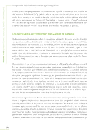 102
Interpretación de indicadores educativos y políticas públicas
Primeraparte:Consideracionesgenerales,teóricasymetodológicas
En este punto, esta pregunta lleva a plantearnos una segunda cuestión que es la relación en-
tre “sistemas de información” y “política educativa”, sus vínculos recíprocos y sus fronteras.
Dicho de otra manera, ¿es posible reducir la complejidad de la “política pública” al artificio
del recorte que suponen los “informes”? Aquí radica –a nuestro juicio– el “nudo” en torno al
cual se articulan algunas de las dificultades que encuentran los sistemas de información para
alcanzar una relación virtuosa entre “buena información” y mejora de la “gestión”.
LOS CONTENIDOS A INTERPRETAR Y SUS MARCOS DE ANÁLISIS
Cada vez se encuentra más extendido el concepto de utilización de marcos generales de análisis
que permitan identificar los elementos principales de interés sin tener que, por ello, establecer
relaciones lineales de causalidad. Así, por ejemplo, aunque los modelos de insumo-producto
sólo señalan correlaciones, de ellos se han derivado análisis de causa-efecto y, por lo tanto,
consecuencias para la política educativa. En este sentido, la ventaja de los marcos de análisis,
reside en su falta de ambiciones respecto de la comprensión abarcadora de los sistemas edu-
cativos: brindan elementos para la discusión más que elementos para la prescripción (Ogawa
y Collom, 2005).
Un aspecto en el que encontramos cierto consenso en la bibliografía sobre el tema, es que la
lectura e interpretación debe dar un paso más y sondear por fuera del sistema de indicadores
las causas y relaciones que contextualizan determinado desempeño. La inclusión al menos
de 4 perspectivas resulta cada vez más necesaria: nos referimos a los marcos históricos, so-
ciológicos, pedagógicos y políticos. Sin embargo, en general se observa cierta dificultad para
incluir los aspectos pedagógicos. Ese “hiato” entre la pedagogía (asimilada a las variables
netamente cualitativas) y la sociopolítica (asociada más a factores cuantificables) es un as-
pecto que inhibe la mirada completa del fenómeno. El análisis del uso de información acerca
del sistema educativo se encuentra cotidianamente con ese hiato. Con frecuencia, existen
equivocados intentos de generalizar partiendo de un estudio de casos, o a la inversa, llegar a
lecturas de una escuela específica a partir de datos globales de un país.
Creemos que sigue siendo un desafío educarnos sobre estos temas, aprender a sacar conclu-
siones o aceptar la imposibilidad de concluir desde una u otra perspectiva. Llama mucho la
atención la utilización de algún dato, información o indicador en análisis históricos que lo
toman en algún momento del discurso teórico, para afirmar sus hipótesis o teorías. Algo así
como una casuística del dato. Es bastante frecuente encontrar este fenómeno que denomina-
mos “hiato” en muchas investigaciones que, basadas en un número limitado de instituciones,
generalizan; o la inversa, sobre datos globales, particularizan. Asimismo, es común encontrar
“ausencia de referencias cruzadas”, es decir análisis pedagógicos sobre el fracaso escolar que
 