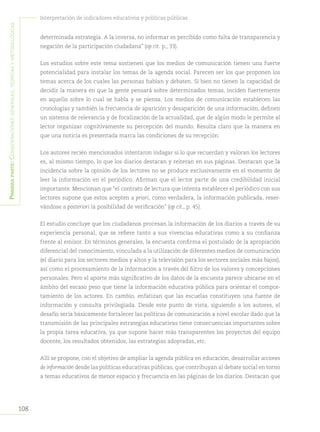 108
Interpretación de indicadores educativos y políticas públicas
Primeraparte:Consideracionesgenerales,teóricasymetodológicas
determinada estrategia. A la inversa, no informar es percibido como falta de transparencia y
negación de la participación ciudadana” (op cit. p., 33).
Los estudios sobre este tema sostienen que los medios de comunicación tienen una fuerte
potencialidad para instalar los temas de la agenda social. Parecen ser los que proponen los
temas acerca de los cuales las personas hablan y debaten. Si bien no tienen la capacidad de
decidir la manera en que la gente pensará sobre determinados temas, inciden fuertemente
en aquello sobre lo cual se habla y se piensa. Los medios de comunicación establecen las
cronologías y también la frecuencia de aparición y desaparición de una información, definen
un sistema de relevancia y de focalización de la actualidad, que de algún modo le permite al
lector organizar cognitivamente su percepción del mundo. Resulta claro que la manera en
que una noticia es presentada marca las condiciones de su recepción.
Los autores recién mencionados intentaron indagar si lo que recuerdan y valoran los lectores
es, al mismo tiempo, lo que los diarios destacan y reiteran en sus páginas. Destacan que la
incidencia sobre la opinión de los lectores no se produce exclusivamente en el momento de
leer la información en el periódico. Afirman que el lector parte de una credibilidad inicial
importante. Mencionan que “el contrato de lectura que intenta establecer el periódico con sus
lectores supone que estos acepten a priori, como verdadera, la información publicada, reser-
vándose a posteriori la posibilidad de verificación” (op cit., p. 45).
El estudio concluye que los ciudadanos procesan la información de los diarios a través de su
experiencia personal, que se refiere tanto a sus vivencias educativas como a su confianza
frente al emisor. En términos generales, la encuesta confirma el postulado de la apropiación
diferencial del conocimiento, vinculada a la utilización de diferentes medios de comunicación
(el diario para los sectores medios y altos y la televisión para los sectores sociales más bajos),
así como el procesamiento de la información a través del filtro de los valores y concepciones
personales. Pero el aporte más significativo de los datos de la encuesta parece ubicarse en el
ámbito del escaso peso que tiene la información educativa pública para orientar el compor-
tamiento de los actores. En cambio, enfatizan que las escuelas constituyen una fuente de
información y consulta privilegiada. Desde este punto de vista, siguiendo a los autores, el
desafío sería básicamente fortalecer las políticas de comunicación a nivel escolar dado que la
transmisión de las principales estrategias educativas tiene consecuencias importantes sobre
la propia tarea educativa, ya que supone hacer más transparentes los proyectos del equipo
docente, los resultados obtenidos, las estrategias adoptadas, etc.
Allí se propone, con el objetivo de ampliar la agenda pública en educación, desarrollar acciones
de información desde las políticas educativas públicas, que contribuyan al debate social en torno
a temas educativos de menor espacio y frecuencia en las páginas de los diarios. Destacan que
 