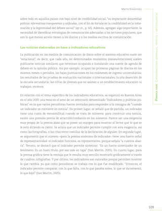 109
Marta Kisilevsky
Primerapare:Consideracionesgenerales,teóricasymetodológicas
sobre todo en aquellos países con bajo nivel de credibilidad social, “es importante desarrollar
políticas informativas transparentes y calificadas, con el fin de fortalecer la credibilidad en la infor-
mación y la legitimidad del debate social” (op cit., p. 60). Además, agregan algo importante: la
necesidad de identificar estrategias de comunicación adecuadas a los sectores populares, que
son lo que menos acceso tienen a los diarios y a los medios escritos de comunicación.
Las noticias elaboradas en base a indicadores educativos
La publicación en los medios de comunicación de datos sobre el sistema educativo suele ser
“estacional”, es decir, que cada año, en determinados momentos (meses/estaciones) suelen
publicarse noticias similares que terminan ocupando e instalando una suerte de agenda de
debate en la opinión pública. Así por ejemplo, ocupan las primeras páginas de diarios en los
mismos meses o períodos, las bajas puntuaciones en los exámenes de ingreso universitarios;
los resultados de las pruebas de evaluación nacionales o internacionales; la alta deserción de
la escuela secundaria; las cifras de jóvenes que no asisten a un establecimiento educativo ni
trabajan; etcétera.
En relación con el tema específico de los indicadores educativos, se organizó en Buenos Aires
en el año 2005 una mesa en el seno de un seminario denominado “Indicadores y políticas pú-
blicas” en la que varios periodistas fueron invitados para responder a la consigna de “cuándo
un indicador se convierte en noticia”. En primer lugar, se señaló que de partida, un indicador
tiene una cuota de verosimilitud cuando se trata de números: para construir una noticia,
existe una premisa previa de atracción/confianza en los números. Parece ser una exigencia
muy propia de la prensa dado que se posee un margen para mostrar al lector que lo que se
le está diciendo es cierto. Se aclara que un indicador permite cumplir con esta exigencia, así
como las fotografías, o las citas entre comillas de la declaración de alguien. En segundo lugar,
se argumentó que el número –para la prensa sinónimo de indicador– tiene una fuerte señal
de representatividad: el indicador funciona, es representativo, porque señala “a cuántos abar-
ca”. Tercero, se destacó que el indicador permite sintetizar. “Es un fuerte sintetizador de un
fenómeno. Es un buen título, por eso sale en tapa” (San Martín, 2005). En cuarto lugar, para
la prensa gráfica tiene la ventaja que le resulta muy sencillo mostrarlo gráficamente a través
de cuadros, infografías. Y por último, los indicadores son valorados porque permiten mostrar
lo que cambia, ya que como periodistas se trabaja con lo que fue modificado. “Entonces, el
indicador permite comparar, con lo que falta, con lo que pasaba antes, lo que se incrementó,
lo que bajó” (San Martín, 2005).
 