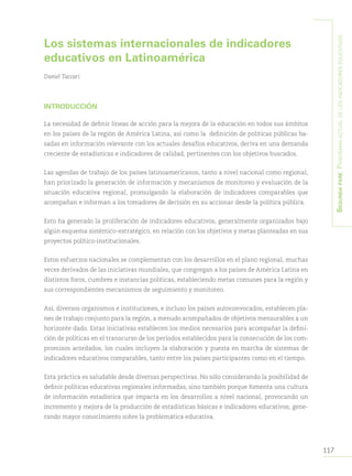 117
Segundapare:Panoramaactualdelosindicadoreseducativos
Los sistemas internacionales de indicadores
educativos en Latinoamérica
Daniel Taccari
INTRODUCCIÓN
La necesidad de definir líneas de acción para la mejora de la educación en todos sus ámbitos
en los países de la región de América Latina, así como la definición de políticas públicas ba-
sadas en información relevante con los actuales desafíos educativos, deriva en una demanda
creciente de estadísticas e indicadores de calidad, pertinentes con los objetivos buscados.
Las agendas de trabajo de los países latinoamericanos, tanto a nivel nacional como regional,
han priorizado la generación de información y mecanismos de monitoreo y evaluación de la
situación educativa regional, promulgando la elaboración de indicadores comparables que
acompañan e informan a los tomadores de decisión en su accionar desde la política pública.
Esto ha generado la proliferación de indicadores educativos, generalmente organizados bajo
algún esquema sistémico-estratégico, en relación con los objetivos y metas planteadas en sus
proyectos político-institucionales.
Estos esfuerzos nacionales se complementan con los desarrollos en el plano regional, muchas
veces derivados de las iniciativas mundiales, que congregan a los países de América Latina en
distintos foros, cumbres e instancias políticas, estableciendo metas comunes para la región y
sus correspondientes mecanismos de seguimiento y monitoreo.
Así, diversos organismos e instituciones, e incluso los países autoconvocados, establecen pla-
nes de trabajo conjunto para la región, a menudo acompañados de objetivos mensurables a un
horizonte dado. Estas iniciativas establecen los medios necesarios para acompañar la defini-
ción de políticas en el transcurso de los períodos establecidos para la consecución de los com-
promisos acordados, los cuales incluyen la elaboración y puesta en marcha de sistemas de
indicadores educativos comparables, tanto entre los países participantes como en el tiempo.
Esta práctica es saludable desde diversas perspectivas. No sólo considerando la posibilidad de
definir políticas educativas regionales informadas, sino también porque fomenta una cultura
de información estadística que impacta en los desarrollos a nivel nacional, provocando un
incremento y mejora de la producción de estadísticas básicas e indicadores educativos, gene-
rando mayor conocimiento sobre la problemática educativa.
 
