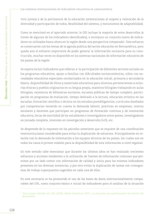 Segundapare:Panoramaactualdelosindicadoreseducativos
126
Los sistemas internacionales de indicadores educativos en Latinoamérica
vivir juntos) y de la pertinencia de la educación (orientaciones al respeto y valoración de la
diversidad y participación de todos, flexibilidad del sistema, y mecanismos de adaptabilidad).
Como se mencionó en el apartado anterior, la OEI incluye la mayoría de estos desarrollos (a
través de algunos de los indicadores identificados), e incorpora un conjunto nuevo de indica-
dores no utilizados hasta ahora en la región desde una perspectiva comparada5
. Este esfuerzo
es consecuente con los temas de la agenda política del sector educación en Iberoamérica, pero
queda aún el esfuerzo importante de poder generar la información necesaria para su cons-
trucción, muchas veces no disponible en los sistemas nacionales de información educativa de
los países de la región
Se espera incluir indicadores que refieran a: la participación de diferentes sectores sociales en
los programas educativos, apoyo a familias con dificultades socioeconómicas, niños con ne-
cesidades educativas especiales escolarizados en la educación inicial, primaria y secundaria
básica, disponibilidad de libros y materiales educativos para alumnos pertenecientes a mino-
rías étnicas y pueblos originarios en su lengua propia, maestros bilingües trabajando en aulas
bilingües, existencia de bibliotecas escolares, escuelas públicas de tiempo completo, partici-
pación en programas de evaluación, tiempo dedicado a la lectura, educación artística en las
escuelas, formación científica o técnica en los estudios postobligatorios, currículos diseñados
por competencias teniendo en cuenta la demanda laboral, prácticas en empresas, centros
escolares y docentes que participan en programas de formación continua y de innovación
educativa, becas de movilidad de los estudiantes e investigadores entre países, investigadores
en jornada completa, inversión en investigación y desarrollo (I+D), etc.
Se desprende de lo expuesto en los párrafos anteriores que se requiere de una coordinación
interinstitucional considerable para evitar la duplicación de esfuerzos. Principalmente en re-
lación con la demanda de información a los equipos técnicos de los países, los cuales son en
todos los casos el primer eslabón para la disponibilidad de esta información a nivel regional.
En este sentido cabe mencionar que durante los últimos años se han realizado crecientes
esfuerzos y acciones tendientes a la utilización de fuentes de información comunes que per-
mitan por un lado contar con información de calidad y única para los mismos indicadores
presentes en las diversas instancias, y por otro evitar la duplicación de tareas con cronogra-
mas de trabajo superpuestos sugeridos en cada una de ellas.
En este escenario se ha promovido el uso de las bases de datos internacionalmente compa-
rables del UIS, como conjunto básico e inicial de indicadores para el análisis de la situación
5	
Para mayor detalle ver OEI (2009). Metas Educativas 2021. La educación que queremos para los jóvenes del
Bicentenario.
 