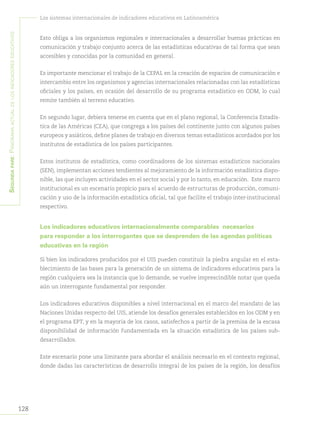 Segundapare:Panoramaactualdelosindicadoreseducativos
128
Los sistemas internacionales de indicadores educativos en Latinoamérica
Esto obliga a los organismos regionales e internacionales a desarrollar buenas prácticas en
comunicación y trabajo conjunto acerca de las estadísticas educativas de tal forma que sean
accesibles y conocidas por la comunidad en general.
Es importante mencionar el trabajo de la CEPAL en la creación de espacios de comunicación e
intercambio entre los organismos y agencias internacionales relacionadas con las estadísticas
oficiales y los países, en ocasión del desarrollo de su programa estadístico en ODM, lo cual
remite también al terreno educativo.
En segundo lugar, debiera tenerse en cuenta que en el plano regional, la Conferencia Estadís-
tica de las Américas (CEA), que congrega a los países del continente junto con algunos países
europeos y asiáticos, define planes de trabajo en diversos temas estadísticos acordados por los
institutos de estadística de los países participantes.
Estos institutos de estadística, como coordinadores de los sistemas estadísticos nacionales
(SEN), implementan acciones tendientes al mejoramiento de la información estadística dispo-
nible, las que incluyen actividades en el sector social y por lo tanto, en educación. Este marco
institucional es un escenario propicio para el acuerdo de estructuras de producción, comuni-
cación y uso de la información estadística oficial, tal que facilite el trabajo inter-institucional
respectivo.
Los indicadores educativos internacionalmente comparables necesarios
para responder a los interrogantes que se desprenden de las agendas políticas
educativas en la región
Si bien los indicadores producidos por el UIS pueden constituir la piedra angular en el esta-
blecimiento de las bases para la generación de un sistema de indicadores educativos para la
región cualquiera sea la instancia que lo demande, se vuelve imprescindible notar que queda
aún un interrogante fundamental por responder.
Los indicadores educativos disponibles a nivel internacional en el marco del mandato de las
Naciones Unidas respecto del UIS, atiende los desafíos generales establecidos en los ODM y en
el programa EPT, y en la mayoría de los casos, satisfechos a partir de la premisa de la escasa
disponibilidad de información fundamentada en la situación estadística de los países sub-
desarrollados.
Este escenario pone una limitante para abordar el análisis necesario en el contexto regional,
donde dadas las características de desarrollo integral de los países de la región, los desafíos
 