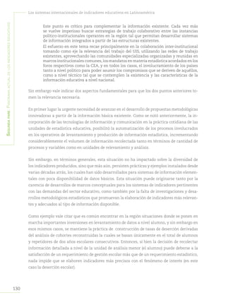 Segundapare:Panoramaactualdelosindicadoreseducativos
130
Los sistemas internacionales de indicadores educativos en Latinoamérica
	 Este punto es crítico para complementar la información existente. Cada vez más
se vuelve imperioso buscar estrategias de trabajo colaborativo entre las instancias
político-institucionales operantes en la región tal que permitan desarrollar sistemas
de información integrados a partir de las estructuras existentes.
	 El esfuerzo en este tema recae principalmente en la colaboración inter-institucional
tomando como eje la relevancia del trabajo del UIS, utilizando las redes de trabajo
existentes, aprovechando las comunidades especializadas organizadas y reunidas en
marcos institucionales comunes,los mandatos en materia estadística acordados en los
foros respectivos como la CEA, y en todos los casos, el involucramiento de los países
tanto a nivel político para poder asumir los compromisos que se deriven de aquéllos,
como a nivel técnico tal que se contemplen la existencia y las características de la
información educativa a nivel nacional.
Sin embargo vale indicar dos aspectos fundamentales para que los dos puntos anteriores to-
men la relevancia necesaria.
En primer lugar la urgente necesidad de avanzar en el desarrollo de propuestas metodológicas
innovadoras a partir de la información básica existente. Como se notó anteriormente, la in-
corporación de las tecnologías de información y comunicación en la práctica cotidiana de las
unidades de estadística educativa, posibilitó la automatización de los procesos involucrados
en los operativos de levantamiento y producción de información estadística, incrementando
considerablemente el volumen de información recolectada tanto en términos de cantidad de
procesos y variables como en unidades de relevamiento y análisis.
Sin embargo, en términos generales, esta situación no ha impactado sobre la diversidad de
los indicadores producidos, sino que más aún, persisten prácticas y ejemplos instalados desde
varias décadas atrás, los cuales han sido desarrollados para sistemas de información elemen-
tales con poca disponibilidad de datos básicos. Esta situación puede originarse tanto por la
carencia de desarrollos de marcos conceptuales para los sistemas de indicadores pertinentes
con las demandas del sector educativo, como también por la falta de investigaciones y desa-
rrollos metodológicos estadísticos que promuevan la elaboración de indicadores más relevan-
tes y adecuados al tipo de información disponible.
Como ejemplo vale citar que es común encontrar en la región situaciones donde se ponen en
marcha importantes inversiones en levantamiento de datos a nivel alumno, y sin embargo en
esos mismos casos, se mantiene la práctica de construcción de tasas de deserción derivadas
del análisis de cohortes reconstruidas la cuales se basan únicamente en el total de alumnos
y repetidores de dos años escolares consecutivos. Entonces, si bien la decisión de recolectar
información detallada a nivel de la unidad de análisis menor (el alumno) puede deberse a la
satisfacción de un requerimiento de gestión escolar más que de un requerimiento estadístico,
nada impide que se elaboren indicadores más precisos con el fenómeno de interés (en este
caso la deserción escolar).
 