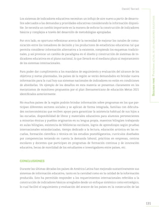 131
Daniel Taccari
Segundapare:Panoramaactualdelosindicadoreseducativos
Los sistemas de indicadores educativos necesitan un influjo de aire nuevo a partir de desarro-
llos adecuados a las demandas y prioridades educativas considerando la información disponi-
ble. Se necesita un cambio importante en la manera de enfocar la construcción de indicadores
básicos y complejos a través del desarrollo de metodologías apropiadas.
Por otro lado, es oportuno reflexionar acerca de la necesidad de mejorar los canales de comu-
nicación entre los tomadores de decisión y los productores de estadísticas educativas tal que
permita considerar información alternativa a la existente, rompiendo los esquemas tradicio-
nales, y así provocar un cambio de paradigma en el diseño y construcción de sistemas de in-
dicadores educativos en el plano nacional, lo que llevará en el mediano plazo al mejoramiento
de los sistemas internacionales.
Para poder dar cumplimiento a los mandatos de seguimiento y evaluación del alcance de los
objetivos y metas planteadas, los países de la región se verán demandados en brindar nueva
información para la cual hoy sus sistemas nacionales de indicadores no están en condiciones
de abordarlas. Un ejemplo de los desafíos en esta materia se presentan claramente en los
mecanismos de monitoreo propuestos por el plan iberoamericano de educación Metas 2021
identificados anteriormente.
No muchos países de la región podrán brindar información sobre programas en los que par-
ticipan diferentes sectores sociales y se aplican de forma integrada, familias con dificulta-
des socioeconómicas que reciben apoyo para garantizar la asistencia habitual de sus hijos a
las escuelas, disponibilidad de libros y materiales educativos para alumnos pertenecientes
a minorías étnicas y pueblos originarios en su lengua propia, maestros bilingües trabajando
en aulas bilingües, existencia de bibliotecas escolares, logros de aprendizajes según pruebas
internacionales estandarizadas, tiempo dedicado a la lectura, educación artística en las es-
cuelas, formación científica o técnica en los estudios postobligatorios, currículos diseñados
por competencias teniendo en cuenta la demanda laboral, prácticas en empresas, centros
escolares y docentes que participan en programas de formación continua y de innovación
educativa, becas de movilidad de los estudiantes e investigadores entre países, etc.
CONCLUSIONES
Durante las últimas décadas los países de América Latina han mejorado sustantivamente sus
sistemas de información educativa, tanto en la cantidad como en la calidad de la información
producida. Esto ha permitido responder a los requerimientos internacionales referidos a la
construcción de indicadores básicos arreglados desde un enfoque sistémico como estratégico,
lo cual facilitó el seguimiento y evaluación del avance de los países en la consecución de las
 