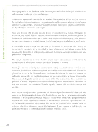 Segundapare:Panoramaactualdelosindicadoreseducativos
132
Los sistemas internacionales de indicadores educativos en Latinoamérica
metas propuestas en los planes de acción definidos por diversas instancias político-institucio-
nales internacionales que operan en la región.
Sin embargo, a pesar del liderazgo del UIS en el establecimiento de la línea basal en cuanto a
los indicadores internacionalmente comparables disponibles, quedan aún muchos esfuerzos
por emprender para lograr una convivencia armónica de los distintos sistemas internaciona-
les de indicadores educativos en la región.
Cada uno de ellos está definido a partir de sus propios objetivos y planes estratégicos de
educación, bajo sus estructuras de construcción, modelos de análisis, modelos de gestión de
información, referentes nacionales, calendarios de producción, ámbitos geográficos, metada-
ta, y en algunos casos, su propia información distinta a la consensuada internacionalmente.
Por otro lado, se vuelve imperioso atender a las demandas del sector por más y mejor in-
formación, lo que deriva en la necesidad de desarrollar nuevos indicadores a partir de la
información disponible en el ámbito internacional, regional y nacional, siempre desde una
perspectiva comparada.
Más aún, los desafíos en materia educativa exigen nuevos escenarios de levantamiento de
información y la inclusión de datos de naturaleza distinta a la habitual.
Para lograr alcanzar estos objetivos se necesita un trabajo inter-institucional sostenido y co-
laborativo, el desarrollo de metodologías en indicadores educativos acordes con los desafíos
planteados, el uso de las diversas fuentes existentes de información educativa internacio-
nalmente comparable, un cambio importante en las características y tipo de información
básica recolectada por los países, y lo más importante, el involucramiento de los países en los
procesos de diseño e implementación de los sistemas regionales de indicadores educativos tal
que sean sensibles a los contextos culturales y grados de desarrollo estadístico de cada uno
de ellos.
Cada uno de estos puntos está presente en los trabajos regionales de estadísticas educativas
aunque con distintos grados de desarrollo. Es por ello que cada día se vuelve más imperiosa la
necesidad de definir planes de trabajo conjuntos con objetivos compartidos que propendan al
mejoramiento de los sistemas internacionales de indicadores educativos a partir del desarro-
llo creciente de los sistemas nacionales de información en consonancia con los desafíos de los
sistemas educativos latinoamericanos. Sólo trabajando de esta manera se podrá contar con
políticas públicas en el sector educación basadas en evidencia sólida.
 
