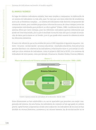 134
Sistemas de indicadores nacionales: el modelo español
Segundapare:Panoramaactualdelosindicadoreseducativos
EL MARCO TEÓRICO
En lugar de elaborar indicadores aislados, bien sean simples o compuestos, la elaboración de
un sistema de indicadores va más allá, pues “es más que una mera colección de estadísticos
acerca de un fenómeno complejo..., un sistema de indicadores mide distintos componentes del
sistema de interés, pero también proporciona información acerca de cómo trabajan juntos los
componentes individuales para producir un efecto global” (Oakes, 1986). La elaboración de un
sistema ofrece por tanto ventajas, pues los diferentes indicadores aportan información que
puede ser interrelacionada, por lo que el resultado va mucho más allá que la simple acumula-
ción de datos particulares en un listado, y en el que puede estar ausente la coherencia entre
los diferentes elementos.
El marco de referencia que se ha establecido para el SEIE responde al siguiente esquema: con-
texto - recursos - escolarización - procesos educativos - resultados educativos. Esta estructura
permite distribuir con coherencia los indicadores y relacionarlos entre sí, y es similar al utili-
zado por otros sistemas de indicadores, como el proyecto INES de la OCDE, y los sistemas de
indicadores de otros países, como por ejemplo, Dinamarca, Estados Unidos, Francia y México.
Gráfico 1
Marco de referencia del Sistema estatal de indicadoresde la educación. 2000 a 2009.
Fuente: Sistema estatal de indicadores de la educación. Edición 2000.
Estas dimensiones se han subdividido a su vez en apartados que permiten una mejor com-
prensión del sistema. De esta forma, los indicadores de contexto se han agrupado en contexto
general, capital humano y expectativas sociales ante la educación; los indicadores de recursos se han
dividido en recursos financieros y económicos y en recursos humanos; los de escolarización no se
Indicadores
de resultados
educativos
Indicadores
de recursos
Indicadores de
escolarización
Indicadores de
procesos educativos
Sistema Educativo
Indicadores de contexto
 