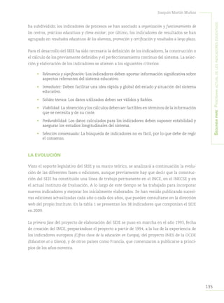 135
Joaquín Martín Muñoz
Segundapare:Panoramaactualdelosindicadoreseducativos
ha subdividido; los indicadores de procesos se han asociado a organización y funcionamiento de
los centros, prácticas educativas y clima escolar; por último, los indicadores de resultados se han
agrupado en resultados educativos de los alumnos, promoción y certificación y resultados a largo plazo.
Para el desarrollo del SEIE ha sido necesaria la definición de los indicadores, la construcción o
el cálculo de los previamente definidos y el perfeccionamiento continuo del sistema. La selec-
ción y elaboración de los indicadores se atienen a los siguientes criterios:
•	 Relevancia y significación: Los indicadores deben aportar información significativa sobre
aspectos relevantes del sistema educativo.
•	 Inmediatez: Deben facilitar una idea rápida y global del estado y situación del sistema
educativo.
•	 Solidez técnica: Los datos utilizados deben ser válidos y fiables.
•	 Viabilidad: La obtención y los cálculos deben ser factibles en términos de la información
que se necesita y de su coste.
•	 Perdurabilidad: Los datos calculados para los indicadores deben suponer estabilidad y
asegurar los estudios longitudinales del sistema.
•	 Selección consensuada: La búsqueda de indicadores no es fácil, por lo que debe de regir
el consenso.
LA EVOLUCIÓN
Visto el soporte legislativo del SEIE y su marco teórico, se analizará a continuación la evolu-
ción de las diferentes fases o ediciones, aunque previamente hay que decir que la construc-
ción del SEIE ha constituido una línea de trabajo permanente en el INCE, en el INECSE y en
el actual Instituto de Evaluación. A lo largo de este tiempo se ha trabajado para incorporar
nuevos indicadores y mejorar los inicialmente elaborados. Se han venido publicando sucesi-
vas ediciones actualizadas cada año o cada dos años, que pueden consultarse en la dirección
web del propio Instituto. En la tabla 1 se presentan los 38 indicadores que componían el SEIE
en 2009.
La primera fase del proyecto de elaboración del SEIE se puso en marcha en el año 1993, fecha
de creación del INCE, preparándose el proyecto a partir de 1994, a la luz de la experiencia de
los indicadores europeos (Cifras clave de la educación en Europa), del proyecto INES de la OCDE
(Education at a Glance), y de otros países como Francia, que comenzaron a publicarse a princi-
pios de los años noventa.
 