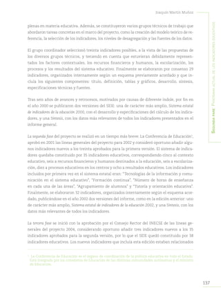 137
Joaquín Martín Muñoz
Segundapare:Panoramaactualdelosindicadoreseducativos
plenas en materia educativa. Además, se constituyeron varios grupos técnicos de trabajo que
abordaron tareas concretas en el marco del proyecto, como la creación del modelo teórico de re-
ferencia, la selección de los indicadores, los niveles de desagregación y las fuentes de los datos.
El grupo coordinador seleccionó treinta indicadores posibles, a la vista de las propuestas de
los diversos grupos técnicos, y teniendo en cuenta que estuvieran debidamente represen-
tados los factores contextuales, los recursos financieros y humanos, la escolarización, los
procesos y los resultados del sistema educativo. Finalmente se elaboraron por consenso 29
indicadores, organizados internamente según un esquema previamente acordado y que in-
cluía los siguientes componentes: título, definición, tablas y gráficos, desarrollo, síntesis,
especificaciones técnicas y fuentes.
Tras seis años de avances y retrocesos, motivados por causas de diferente índole, por fin en
el año 2000 se publicaron dos versiones del SEIE: una de carácter más amplio, Sistema estatal
de indicadores de la educación 2000, con el desarrollo y especificaciones del cálculo de los indica-
dores, y una Síntesis, con los datos más relevantes de todos los indicadores presentados en el
informe general.
La segunda fase del proyecto se realizó en un tiempo más breve: La Conferencia de Educación1
,
aprobó en 2001 las líneas generales del proyecto para 2002 y consideró oportuno añadir algu-
nos indicadores nuevos a los treinta aprobados para la primera versión. El sistema de indica-
dores quedaba constituido por 35 indicadores educativos, correspondiendo cinco al contexto
educativo, seis a recursos financieros y humanos destinados a la educación, seis a escolariza-
ción, diez a procesos educativos en los centros y ocho a resultados educativos. Los indicadores
incluidos por primera vez en el sistema estatal eran: “Tecnologías de la información y comu-
nicación en el sistema educativo”, “Formación continua”, “Número de horas de enseñanza
en cada una de las áreas”, “Agrupamiento de alumnos” y “Tutoría y orientación educativa”.
Finalmente, se elaboraron 32 indicadores, organizados internamente según el esquema acor-
dado, publicándose en el año 2002 dos versiones del informe, como en la edición anterior: uno
de carácter más amplio, Sistema estatal de indicadores de la educación 2002, y una Síntesis, con los
datos más relevantes de todos los indicadores.
La tercera fase se inició con la aprobación por el Consejo Rector del INECSE de las líneas ge-
nerales del proyecto 2004, considerando oportuno añadir tres indicadores nuevos a los 35
indicadores aprobados para la segunda versión, por lo que el SEIE quedó constituido por 38
indicadores educativos. Los nuevos indicadores que incluía esta edición estaban relacionados
1	
La Conferencia de Educación es el órgano de coordinación de la política educativa en todo el Estado.
Está integrada por los consejeros de Educación de las distintas comunidades autónomas y el ministro
de Educación.
 