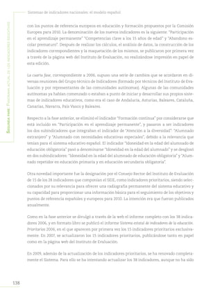 138
Sistemas de indicadores nacionales: el modelo español
Segundapare:Panoramaactualdelosindicadoreseducativos
con los puntos de referencia europeos en educación y formación propuestos por la Comisión
Europea para 2010. La denominación de los nuevos indicadores es la siguiente: “Participación
en el aprendizaje permanente” “Competencias clave a los 15 años de edad” y “Abandono es-
colar prematuro”. Después de realizar los cálculos, el análisis de datos, la construcción de los
indicadores correspondientes y la maquetación de los mismos, se publicaron por primera vez
a través de la página web del Instituto de Evaluación, no realizándose impresión en papel de
esta edición.
La cuarta fase, correspondiente a 2006, supuso una serie de cambios que se acordaron en di-
versas reuniones del Grupo técnico de Indicadores (formado por técnicos del Instituto de Eva-
luación y por representantes de las comunidades autónomas). Algunas de las comunidades
autónomas ya habían comenzado o estaban a punto de iniciar y desarrollar sus propios siste-
mas de indicadores educativos, como era el caso de Andalucía, Asturias, Baleares, Cataluña,
Canarias, Navarra, País Vasco y Baleares.
Respecto a la fase anterior, se eliminó el indicador “Formación continua” por considerarse que
está incluido en “Participación en el aprendizaje permanente”, y pasaron a ser indicadores
los dos subindicadores que integraban el indicador de “Atención a la diversidad”: “Alumnado
extranjero” y “Alumnado con necesidades educativas especiales”, debido a la relevancia que
tenían para el sistema educativo español. El indicador “Idoneidad en la edad del alumnado de
educación obligatoria” pasó a denominarse “Idoneidad en la edad del alumnado” y se desglosó
en dos subindicadores: “Idoneidad en la edad del alumnado de educación obligatoria” y “Alum-
nado repetidor en educación primaria y en educación secundaria obligatoria”.
Otra novedad importante fue la designación por el Consejo Rector del Instituto de Evaluación
de 15 de los 28 indicadores que componían el SEIE, como indicadores prioritarios, siendo selec-
cionados por su relevancia para ofrecer una radiografía permanente del sistema educativo y
su capacidad para proporcionar una información básica para el seguimiento de los objetivos y
puntos de referencia españoles y europeos para 2010. La intención era que fueran publicados
anualmente.
Como en la fase anterior se divulgó a través de la web el informe completo con los 38 indica-
dores 2006, y en formato libro se publicó el informe Sistema estatal de indicadores de la educación.
Prioritarios 2006, en el que aparecen por primera vez los 15 indicadores prioritarios exclusiva-
mente. En 2007, se actualizaron los 15 indicadores prioritarios, publicándose tanto en papel
como en la página web del Instituto de Evaluación.
En 2009, además de la actualización de los indicadores prioritarios, se ha renovado completa-
mente el Sistema. Para ello se ha intentando actualizar los 38 indicadores, aunque no ha sido
 