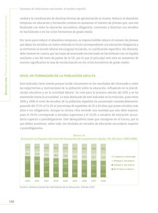 148
Sistemas de indicadores nacionales: el modelo español
Segundapare:Panoramaactualdelosindicadoreseducativos
ciedad y la coordinación de distintas formas de aproximación al mismo. Reducir el abandono
temprano en educación y formación consiste en aumentar el número de jóvenes que, una vez
finalizada con éxito la educación secundaria obligatoria, continúan y finalizan sus estudios
en bachillerato o en los ciclos formativos de grado medio.
Por tanto para reducir el abandono temprano, es imprescindible reducir el número de jóvenes
que dejan los estudios sin haber obtenido el título correspondiente a la educación obligatoria y
se enfrentan al mundo laboral sin ninguna titulación, ni cualificación específica. No obstante,
debe tenerse en cuenta que las tasas de alumnado escolarizado en bachillerato son en España
similares a las del resto de países de la UE, por lo que el principal reto está en aumentar de
manera significativa la tasa de escolarización en los ciclos formativos de grado medio.
NIVEL DE FORMACIÓN DE LA POBLACIÓN ADULTA
Este indicador tiene interés porque incide claramente en los resultados del alumnado y sobre
las expectativas y motivaciones de la población sobre la educación, influyendo en la planifi-
cación educativa y en la actividad laboral. Se creó para la primera edición del SEIE y se ha
mantenido hasta la actualidad. Lo más destacado de este indicador es la evolución, pues entre
2000 y 2008 el nivel de estudios de la población española ha aumentado considerablemente,
pasando del 37,1% al 51,2% el porcentaje de españoles de 25 a 64 años que posee estudios más
altos a los obligatorios. Aunque la última cifra esconde una realidad que aún debe mejorar,
pues el 29,2% corresponde a estudios superiores y el 22,0% a estudios de educación secun-
daria superior o postobligatorios. Este desequilibrio tiene que corregirse en el futuro, por lo
que deben aumentar, sobre todo, los titulados en estudios de educación secundaria superior
o postobligatorios.
Gráfico 8
Evolución en España del nivel de formación de la población adulta: 25–64 años (1997-2008)
Fuente: Sistema Estatal de Indicadores de la Educación. Edición 2010.
 