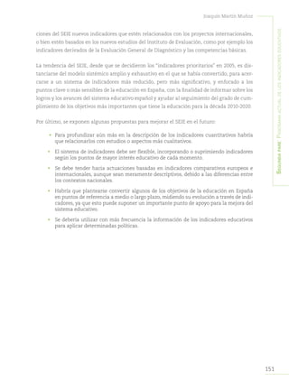 151
Joaquín Martín Muñoz
Segundapare:Panoramaactualdelosindicadoreseducativos
ciones del SEIE nuevos indicadores que estén relacionados con los proyectos internacionales,
o bien estén basados en los nuevos estudios del Instituto de Evaluación, como por ejemplo los
indicadores derivados de la Evaluación General de Diagnóstico y las competencias básicas.
La tendencia del SEIE, desde que se decidieron los “indicadores prioritarios” en 2005, es dis-
tanciarse del modelo sistémico amplio y exhaustivo en el que se había convertido, para acer-
carse a un sistema de indicadores más reducido, pero más significativo, y enfocado a los
puntos clave o más sensibles de la educación en España, con la finalidad de informar sobre los
logros y los avances del sistema educativo español y ayudar al seguimiento del grado de cum-
plimiento de los objetivos más importantes que tiene la educación para la década 2010-2020.
Por último, se exponen algunas propuestas para mejorar el SEIE en el futuro:
•	 Para profundizar aún más en la descripción de los indicadores cuantitativos habría
que relacionarlos con estudios o aspectos más cualitativos.
•	 El sistema de indicadores debe ser flexible, incorporando o suprimiendo indicadores
según los puntos de mayor interés educativo de cada momento.
•	 Se debe tender hacia actuaciones basadas en indicadores comparativos europeos e
internacionales, aunque sean meramente descriptivos, debido a las diferencias entre
los contextos nacionales.
•	 Habría que plantearse convertir algunos de los objetivos de la educación en España
en puntos de referencia a medio o largo plazo, midiendo su evolución a través de indi-
cadores, ya que esto puede suponer un importante punto de apoyo para la mejora del
sistema educativo.
•	 Se debería utilizar con más frecuencia la información de los indicadores educativos
para aplicar determinadas políticas.
 
