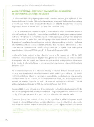 154
Avances y perspectivas del sistema de indicadores de México
Segundapare:Panoramaactualdelosindicadoreseducativos
MARCO NORMATIVO, CONTEXTO Y DIMENSIÓN DEL SUBSISTEMA
DE EDUCACIÓN BÁSICA (SEB) DE MÉXICO
Las finalidades centrales que persigue el Sistema Educativo Nacional, y en específico el Sub-
sistema de Educación Básica (SEB), se fundamentan en la normatividad nacional derivada de
la Constitución Política de los Estados Unidos Mexicanos (CPEUM). Los objetivos educativos,
propiamente dichos, se definen en la Ley General de Educación (LGE).
La CPEUM establece como un derecho social el acceso a la educación, al considerarla como el
principal medio para desarrollar y potenciar las capacidades de las personas para que puedan
participar activamente en el desarrollo social y económico del país. Estipula como obligatoria
la educación básica. A través de la prestación y regulación de los servicios educativos, el Esta-
do Mexicano busca la conformación de una sociedad más democrática, equitativa e inclusiva,
fomentando la identidad nacional pero con conciencia de la solidaridad internacional. Se con-
cibe a la educación como uno de los medios importantes para la superación de los rezagos de
las poblaciones indígenas (CPEUM, arts. 2 y 3, Cámara de Diputados 2008).
La educación básica obligatoria, tipo educativo en que se ha concentrado el SIE del INEE,
comprende los niveles educativos de preescolar, primaria y secundaria. La primaria consta
de seis grados y los dos niveles restantes de tres. Actualmente la obligatoriedad de cada uno
de los niveles de educación básica es norma constitucional, aunque esta condición data de
diferentes años3
.
Por el carácter compulsivo de la educación básica y el volumen de niños en edad escolar, el
SEB es el más importante de los subsistemas educativos en México. Al iniciar el ciclo escolar
2007/2008, el Sistema Educativo Nacional, en su modalidad escolarizada, en total atendió a
casi 33 millones 336 mil alumnos, los cuales mayormente (76,5%, 25,5 millones) se matricu-
laron en los servicios de educación básica; la educación media superior atendió 11,5% (3,8
millones) y la educación superior 7,9% (2,6 millones) (Robles, et al., 2008).
Dentro del SEB, el nivel primaria es el de mayor tamaño 14,8 millones de alumnos (57,9%) del
total de los correspondientes a la educación básica. Le siguieron preescolar y secundaria, con
18,1% y 24% respectivamente, de la matrícula en la educación básica escolarizada.
El contexto demográfico, cultural y la distribución espacial de la población imponen una di-
versidad de retos al SEB para ofrecer servicios educativos a toda la población en edad escolar
para cursar los distintos niveles de educación básica. En 2005, la población mexicana residió
3	
La CPEUM instituyó la obligatoriedad de la primaria en 1934, le siguió la secundaria en 1993 y, a fines de
2002, se incorporó a dicho carácter el preescolar. Actualmente el segundo y tercer grados de preescolar
son obligatorios.
 