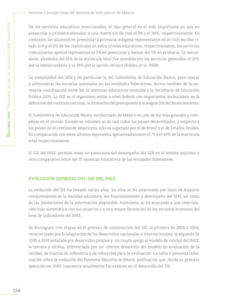 156
Avances y perspectivas del sistema de indicadores de México
Segundapare:Panoramaactualdelosindicadoreseducativos
De los servicios educativos mencionados, el tipo general es el más importante ya que en
preescolar y primaria atienden a una matrícula de casi el 89 y el 94%, respectivamente. En
contraste, los alumnos en preescolar y primaria indígena representaron en el ciclo escolar ci-
tado el 8 y el 6% de las matrículas en estos niveles educativos, respectivamente; los servicios
comunitarios apenas representan el 3% en preescolar y menos del 1% en primaria. En secun-
daria, alrededor del 51% de la matrícula total fue atendida por los servicios generales, el 20%
por la telesecundaria y el 28% por la opción técnica (Robles, et al, 2008).
La complejidad del SEN y en particular la del Subsistema de Educación Básica, para operar
y administrar las escuelas asentadas en las entidades federativas, deriva también de la ne-
cesaria coordinación entre los 32 sistemas educativos estatales y la Secretaría de Educación
Pública (SEP). La SEP es el organismo rector a nivel federal con importantes atribuciones en la
definición del currículo nacional, la formación del presupuesto y la asignación del financiamiento.
El Subsistema de Educación Básica escolarizado de México es uno de los más grandes y com-
plejos en el mundo. Excede en volumen al de casi todos los países desarrollados, y respecto a
los países en el continente americano, sólo es superado por el de Brasil y el de Estados Unidos.
En comparación con estos últimos representa aproximadamente el 75 y el 60% de la matrícula
total respectivamente.
El SIE del INEE permite tener un panorama del desempeño del SEB en el ámbito nacional y
otro comparativo entre los 32 sistemas educativos de las entidades federativas.
EVOLUCIÓN GENERAL DEL SIE DEL INEE
La evolución del SIE ha llevado varios años. En ellos se ha atravesado por fases de mayores
comprensiones de la realidad educativa, del funcionamiento y desempeño del SEN, así como
de las limitaciones de la información disponible. Asimismo, se ha avanzado a una interrela-
ción más sistemática con los usuarios y a una mayor formación de los recursos humanos del
área de indicadores del INEE.
Se distinguen tres etapas en el proceso de construcción del SIE: la primera de 2003 a 2004,
caracterizada por la adaptación de los desarrollos nacionales e internacionales; la segunda de
2005 a 2007 señalada por desarrollos propios y un mayor apego al modelo de calidad del INEE;
la tercera y última, diferenciada por un ulterior desarrollo del modelo de evaluación de la
calidad, de marcos de referencia y de referentes para la evaluación. La tabla 2 presenta infor-
mación sobre la evolución del Panorama Educativo de México, publicación que, desde su primera
aparición en 2003, concentra anualmente los avances en el desarrollo del SIE.
 