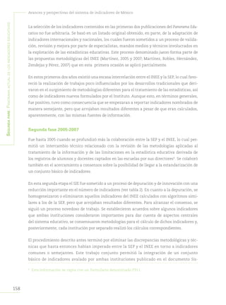 158
Avances y perspectivas del sistema de indicadores de México
Segundapare:Panoramaactualdelosindicadoreseducativos
La selección de los indicadores contenidos en las primeras dos publicaciones del Panorama Edu-
cativo no fue arbitraria. Se basó en un listado original obtenido, en parte, de la adaptación de
indicadores internacionales y nacionales, los cuales fueron sometidos a un proceso de valida-
ción, revisión y mejora por parte de especialistas, mandos medios y técnicos involucrados en
la explotación de las estadísticas educativas. Este proceso denominado jueceo forma parte de
las propuestas metodológicas del INEE (Martínez, 2005 y 2007; Martínez, Robles, Hernández,
Zendejas y Pérez, 2007) que en esta primera ocasión se aplicó parcialmente.
En estos primeros dos años existió una escasa interrelación entre el INEE y la SEP, lo cual favo-
reció la realización de trabajos poco influenciados por los desarrollos tradicionales que deri-
varon en el surgimiento de metodologías diferentes para el tratamiento de las estadísticas, así
como de indicadores nuevos formulados por el Instituto. Aunque esto, en términos generales,
fue positivo, tuvo como consecuencia que se empezaran a reportar indicadores nombrados de
manera semejante, pero que arrojaban resultados diferentes a pesar de que eran calculados,
aparentemente, con las mismas fuentes de información.
Segunda fase 2005-2007
Fue hasta 2005 cuando se profundizó más la colaboración entre la SEP y el INEE, lo cual per-
mitió un intercambio técnico relacionado con la revisión de las metodologías aplicadas al
tratamiento de la información y de las limitaciones en la estadística educativa derivada de
los registros de alumnos y docentes captados en las escuelas por sus directores4
. Se colaboró
también en el acercamiento a consensos sobre la posibilidad de llegar a la estandarización de
un conjunto básico de indicadores.
En esta segunda etapa el SIE fue sometido a un proceso de depuración y de innovación con una
reducción importante en el número de indicadores (ver tabla 2). En cuanto a la depuración, se
homogeneizaron o eliminaron aquellos indicadores del INEE calculados con algoritmos simi-
lares a los de la SEP, pero que arrojaban resultados diferentes. Para alcanzar el consenso, se
siguió un proceso novedoso de trabajo. Se establecieron acuerdos sobre algunos indicadores
que ambas instituciones consideraron importantes para dar cuenta de aspectos centrales
del sistema educativo, se consensuaron metodologías para el cálculo de dichos indicadores y,
posteriormente, cada institución por separado realizó los cálculos correspondientes.
El procedimiento descrito antes terminó por eliminar las discrepancias metodológicas y téc-
nicas que hasta entonces habían imperado entre la SEP y el INEE en torno a indicadores
comunes o semejantes. Este trabajo conjunto permitió la integración de un conjunto
básico de indicadores avalado por ambas instituciones publicado en el documento Sis-
4	
Esta información se capta con un formulario denominado F911.
 