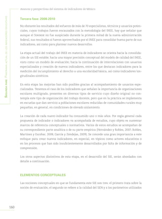 160
Avances y perspectivas del sistema de indicadores de México
Segundapare:Panoramaactualdelosindicadoreseducativos
Tercera fase: 2008-2010
No obstante los resultados del esfuerzo de más de 70 especialistas, técnicos y usuarios poten-
ciales, cuyos trabajos fueron encauzados con la metodología del INEE, hay que señalar que
aunque el Sininde no fue auspiciado durante la primera mitad de la nueva administración
federal, sus resultados sí fueron aprovechados por el INEE para consolidar buena parte de sus
indicadores, así como para plantear nuevos desarrollos.
La etapa actual del trabajo del INEE en materia de indicadores se orienta hacia la consolida-
ción de un SIE estable; hacia una mayor precisión conceptual del modelo de calidad del INEE,
visto como un modelo de evaluación; hacia la continuación de interrelaciones con usuarios
especializados y creación de nuevos indicadores, entre los que destacan indicadores para la
medición del incumplimiento al derecho a una escolaridad básica, así como indicadores lon-
gitudinales sintéticos.
En esta etapa las mejorías han sido posibles gracias al acompañamiento de usuarios espe-
cializados. Tenemos el caso de los indicadores que señalan la importancia de organizaciones
escolares multigrado, presentes en diversos tipos de servicio cuyo diseño original no con-
templa este tipo de organización del trabajo docente, pero que en la práctica se implementa
en escuelas que dan servicio a poblaciones escolares reducidas de comunidades rurales muy
pequeñas, en general, en condiciones de elevado aislamiento.
La creación de cada nuevo indicador ha consumido uno o más años. Por regla general cada
propuesta de indicador o indicadores va acompañada de estudios, cuyo objeto es sustentar
marcos de referencia conceptuales o normativos. Varios de estos estudios se acompañan de
su correspondiente parte analítica o de su parte empírica (Hernández y Robles, 2007; Robles,
Martínez y Escobar, 2008; García y Zendejas, 2009). Se concede una gran importancia a este
enfoque para crear nuevos indicadores, en especial, en tópicos como actores educativos o
en los procesos que han sido insuficientemente desarrollados por falta de información y de
comprensión.
Los otros aspectos distintivos de esta etapa, en el desarrollo del SIE, serán abordados con
detalle a continuación.
ELEMENTOS CONCEPTUALES
Las nociones conceptuales en que se fundamenta este SIE son tres: el primero trata sobre la
noción de evaluación; el segundo se refiere a la calidad del SEN y a los parámetros utilizados
 