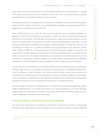 163
H. V. Robles, M. Escobar T., J. Hernández V. y L. Zendejas F.
Segundapare:Panoramaactualdelosindicadoreseducativos
Cada día se es más consciente de las connotaciones políticas de los indicadores, al señalar
a los actores educativos, lo que se considera importante y que en ocasiones puede impactar
adversamente en el quehacer educativo de las escuelas.
El indicador es pues una representación numérica del estado en que se encuentra una parte
importante del sistema educativo con la propiedad de mantener una asociación positiva (o
negativa) a la mejoría de dicho constructo.
Para la elaboración de un juicio de valor, acerca del alcance de la situación planeada que
guarda el constructo de referencia, se requiere un valor de referencia que denominaremos
parámetro de evaluación. Es posible fijar este parámetro siguiendo caminos diversos: a veces
puede ser desprendido de las normas sociales o educativas plenamente aceptadas, o de las
metas supranacionales acordadas entre países, como por ejemplo, los Objetivos de Desarrollo
del Milenio acordado en la Cumbre del Milenio de la Organización de las Naciones Unidas
(ONU, 2000a y 2000b); en otros casos puede resultar del consenso surgido en los paneles de
especialistas; pueden adoptarse también de los valores alcanzados por los sistemas educa-
tivos de naciones con los mejores desempeños o de naciones con similar desarrollo social y
económico, y finalmente, también cuando no es posible elegir los parámetros de referencia
mediante los criterios anteriores, podrían seguirse criterios empíricos para su fijación.
La selección de los indicadores y sus referentes depende fundamentalmente de su potencial,
claridad, rigor técnico y conceptual para apoyar la evaluación de la calidad del sistema edu-
cativo6
. No basta un solo indicador o un conjunto desarticulado de ellos para auxiliar en la
evaluación de la calidad del sistema educativo. Para ello es necesario organizar los indicado-
res en un sistema. Es deseable que este sistema se inscriba en un modelo de funcionamiento
del sistema educativo y en un modelo de evaluación de la calidad educativa.
En este sentido un sistema de indicadores es un conjunto de mediciones estadísticas, organi-
zadas coherentemente, con el objeto de brindar una visión panorámica y, en cierta medida,
integral sobre el nivel en que se cumplen los objetivos del sistema educativo y sobre las prin-
cipales debilidades del mismo para alcanzarlos.
El modelo sistémico de evaluación de la calidad del SEN
En esta sección describimos brevemente el modelo de evaluación que orienta el desarrollo
del Sistema de Indicadores de Educación Básica. El lector puede consultar la edición 2008 del
6	
Sobre las cualidades técnicas y prácticas que los indicadores deben tener consultar Martínez F.
2005 y 2007.
 