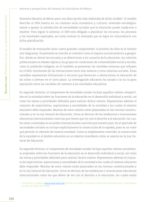 164
Avances y perspectivas del sistema de indicadores de México
Segundapare:Panoramaactualdelosindicadoreseducativos
Panorama Educativo de México para una descripción más elaborada de dicho modelo7
. El modelo
describe al SEN inserto en un contexto socio económico y cultural, orientado estratégica-
mente a apoyar la satisfacción de necesidades sociales que la educación puede coadyuvar a
resolver. Para lograr lo anterior, el SEN está obligado a planificar los recursos, los procesos
y los resultados esperados, así como evaluar lo realizado que se logra en concordancia con
dicha planificación.
El modelo de evaluación tiene cuatro grandes componentes: el primero de ellos es el contexto
(ver diagrama). Usualmente se concibe al contexto como el espacio socioeconómico y geográ-
fico, donde se ubican las escuelas y se determinan a los usuarios de la educación, las cohortes
poblacionales en edades típicas y los grupos en condiciones de vulnerabilidad social y escolar,
como la población indígena; en él también se presentan las variables externas que influyen
en el SEN, resultantes de las interacciones entre este sistema y otros sistemas sociales. Éstas
variables representan limitaciones o recursos que favorecen u obstaculizan la educación de
los niños o jóvenes en el corto plazo. La investigación educativa ha sacado a la luz la gran
asociación entre las variables de contexto y los resultados educativos.
En segundo término, el componente de necesidades sociales incluye aquellos valores comparti-
dos en la sociedad sobre las funciones de la educación en el desarrollo individual y social, así
como las metas y prioridades definidas para realizar dichos valores. Representan además el
conjunto de expectativas, aspiraciones y necesidades de la sociedad a las cuales el sistema
educativo debe responder. Muchos de estos valores están plasmados en las normas constitu-
cionales y en la Ley General de Educación. Otros se derivan de las tendencias e innovaciones
educativas internacionales como las que tienen que ver con el derecho a la educación, las cua-
les están contenidas en acuerdos internacionales suscritos por nuestro país. En el apartado de
necesidades sociales se incluye explícitamente la consecución de la equidad, pues es un valor
que permite la cohesión de nuestra sociedad. Como es ampliamente conocido, la consecución
de la equidad en el ámbito educativo es un objetivo manifiesto cómo se asienta en la Ley Ge-
neral de Educación.
En segundo término, el componente de necesidades sociales incluye aquellos valores socialmen-
te aceptados sobre las funciones de la educación en el desarrollo individual y social, así como
las metas y prioridades definidos para realizar dichos valores. Representan además el conjun-
to de expectativas, aspiraciones y necesidades de la sociedad a las cuales el sistema educativo
debe responder. Muchos de estos valores están plasmados en las normas constitucionales y
en la Ley General de Educación. Otros se derivan de las tendencias e innovaciones educativas
internacionales como las que deben de ver con el derecho a la educación, las cuales están
7	
Consultar la página www.inee.edu.mx donde se pueden consultar todas las publicaciones, indicadores
y bases de datos del INEE.
 
