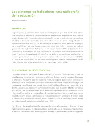17
Primeraparte:Consideracionesgenerales,teóricasymetodológicas
Los sistemas de indicadores: una radiografía
de la educación
Alejandro Tiana Ferrer
INTRODUCCIÓN
La preocupación que se extendió en los años noventa por la mejora de la calidad de la educa-
ción condujo a la creación de sistemas nacionales de evaluación en países con muy diversos
niveles de desarrollo. Como efecto del empuje producido por el acelerado proceso de globa-
lización y la creciente competencia económica internacional, las autoridades políticas y los
especialistas volvieron a situar a la educación y a la formación en el centro de las preocu-
paciones públicas. Tras años de desconfianza –o, como dijo Philip H. Coombs en un lema
que se convirtió en histórico, de “crisis de la educación” (Coombs, 1971)– la formación de los
ciudadanos y el incremento del capital humano de las naciones volvió a ser considerado un
factor fundamental para el desarrollo económico y social, lo que se puso de manifiesto en la
atención que volvieron a prestarle organismos internacionales tan relevantes como la OCDE o
la UNESCO. En consecuencia, los resultados logrados por los costosos y cada vez más sofisti-
cados sistemas educativos se convirtieron en objeto de escrutinio público.
EL AUGE DE LA EVALUACIÓN EDUCATIVA
Los nuevos sistemas nacionales de evaluación encontraron su fundamento en la idea ex-
tendida de que la evaluación constituye un elemento decisivo para la mejora cualitativa de
la educación. De acuerdo con este supuesto básico, la adopción de decisiones encaminadas
a la mejora de la actividad educativa sólo puede asentarse sobre una información rigurosa,
contrastada y equilibrada, que además debe ser difundida públicamente y estar abierta al
debate. La evaluación constituye un valioso mecanismo para obtener y difundir ese tipo de
información, por lo que se convierte en un poderoso instrumento de conocimiento, de valora-
ción y, en última instancia, en una palanca de cambio y de reforma. No es extraño que, en este
contexto, se haya llegado a afirmar que la evaluación constituye un recurso de primer orden
al servicio de un nuevo estilo de hacer política y de conducción de los sistemas educativos en
las sociedades del capitalismo avanzado (House, 1993).
Para llevar a cabo la evaluación de los sistemas educativos se ha recurrido a diversos métodos
y procedimientos. Quizás el más extendido en la actualidad sea la elaboración y aplicación de
pruebas de rendimiento a los alumnos que se encuentran en momentos clave de su proceso
 