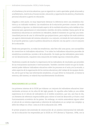 176
Indicadores internacionales: OCDE y Unión Europea
Segundapare:Panoramaactualdelosindicadoreseducativos
a la Enseñanza y los servicios educativos, que se organizó en cuatro apartados: grado alcanzado y
analfabetismo, matrícula y fracaso escolar, educación y capacitación de adultos y, finalmente,
personal educativo y gastos en educación.
Llegados a este punto, es muy importante destacar la diferencia entre una estadística his-
tórica y un indicador moderno. Las estadísticas de la educación permiten conocer, de modo
cuantitativo y riguroso, un determinado aspecto de la realidad educativa y esta medida es fun-
damental para aproximarse al conocimiento científico de dicha realidad. Buena parte de las
estadísticas educativas se convierten en indicadores, desde el momento en que hay una inten-
cionalidad precisa de usar la información que proporcionan, para explicar de modo sintético
un aspecto determinado del sistema educativo o su conjunto, sirviendo de instrumento para
la actuación práctica o para la política educativa en relación con esa parte o con el conjunto
de la educación.
Desde esta perspectiva, no todas las estadísticas, más bien sólo unas pocas, son susceptibles
de convertirse en indicadores educativos. Y no todos los indicadores educativos proceden de
estadísticas económicas, sociales o de la educación. De modo que los indicadores, para mere-
cer tal denominación, requieren esta conjunción de medida rigurosa e intención política.
Tendremos ocasión de resaltar la importancia de los indicadores de resultados que proceden
de las evaluaciones nacionales e internacionales. También conviene insistir en que es funda-
mental poder elaborar indicadores educativos sobre los procesos en el aula y en la escuela, o
sobre aspectos de la organización de los centros educativos y del trabajo de los equipos docen-
tes, de los que no hay casi información estadística, y la que ofrece la evaluación, al menos la
externa y del sistema, es todavía hoy manifiestamente insuficiente.
INDICADORES DE LA OCDE
Los primeros intentos de la OCDE por elaborar un conjunto de indicadores educativos inter-
nacionales arrancan en los años 60 del siglo pasado. En aquellos años había ya una sólida
experiencia en el cálculo de indicadores en el ámbito económico, que son, aún hoy en día,
un elemento de referencia imprescindible para valorar el nivel de desarrollo y el buen o mal
funcionamiento económico de los países. Sin embargo, no existía antecedente alguno sobre
el cálculo de un sistema organizado y coherente de indicadores en un campo tan complejo –y
difícil de reflejar en cifras– como es el de la educación (Gil, 1999)
El primer proyecto documentado de construcción de un sistema internacional de indicado-
res de la educación fue emprendido por la OCDE en 1973 (Bottani y Tuijnman, 1994), con la
 