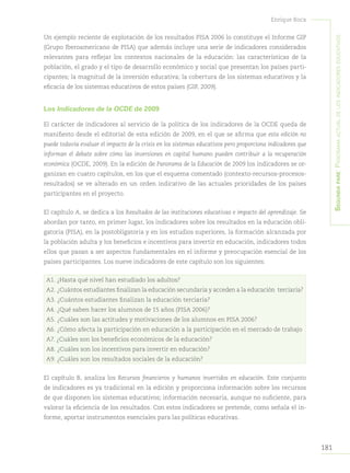 181
Enrique Roca
Segundapare:Panoramaactualdelosindicadoreseducativos
Un ejemplo reciente de explotación de los resultados PISA 2006 lo constituye el Informe GIP
(Grupo Iberoamericano de PISA) que además incluye una serie de indicadores considerados
relevantes para reflejar los contextos nacionales de la educación: las características de la
población, el grado y el tipo de desarrollo económico y social que presentan los países parti-
cipantes; la magnitud de la inversión educativa; la cobertura de los sistemas educativos y la
eficacia de los sistemas educativos de estos países (GIP, 2009).
Los Indicadores de la OCDE de 2009
El carácter de indicadores al servicio de la política de los indicadores de la OCDE queda de
manifiesto desde el editorial de esta edición de 2009, en el que se afirma que esta edición no
puede todavía evaluar el impacto de la crisis en los sistemas educativos pero proporciona indicadores que
informan el debate sobre cómo las inversiones en capital humano pueden contribuir a la recuperación
económica (OCDE, 2009). En la edición de Panorama de la Educación de 2009 los indicadores se or-
ganizan en cuatro capítulos, en los que el esquema comentado (contexto-recursos-procesos-
resultados) se ve alterado en un orden indicativo de las actuales prioridades de los países
participantes en el proyecto.
El capítulo A, se dedica a los Resultados de las instituciones educativas e impacto del aprendizaje. Se
abordan por tanto, en primer lugar, los indicadores sobre los resultados en la educación obli-
gatoria (PISA), en la postobligatoria y en los estudios superiores, la formación alcanzada por
la población adulta y los beneficios e incentivos para invertir en educación, indicadores todos
ellos que pasan a ser aspectos fundamentales en el informe y preocupación esencial de los
países participantes. Los nueve indicadores de este capítulo son los siguientes:
A1. ¿Hasta qué nivel han estudiado los adultos?
A2. ¿Cuántos estudiantes finalizan la educación secundaria y acceden a la educación terciaria?
A3. ¿Cuántos estudiantes finalizan la educación terciaria?
A4. ¿Qué saben hacer los alumnos de 15 años (PISA 2006)?
A5. ¿Cuáles son las actitudes y motivaciones de los alumnos en PISA 2006?
A6. ¿Cómo afecta la participación en educación a la participación en el mercado de trabajo
A7. ¿Cuáles son los beneficios económicos de la educación?
A8. ¿Cuáles son los incentivos para invertir en educación?
A9. ¿Cuáles son los resultados sociales de la educación?
El capítulo B, analiza los Recursos financieros y humanos invertidos en educación. Este conjunto
de indicadores es ya tradicional en la edición y proporciona información sobre los recursos
de que disponen los sistemas educativos; información necesaria, aunque no suficiente, para
valorar la eficiencia de los resultados. Con estos indicadores se pretende, como señala el in-
forme, aportar instrumentos esenciales para las políticas educativas.
 