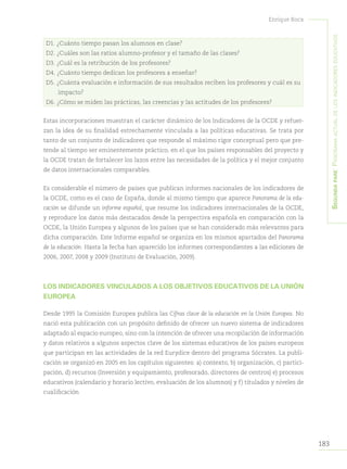 183
Enrique Roca
Segundapare:Panoramaactualdelosindicadoreseducativos
D1. ¿Cuánto tiempo pasan los alumnos en clase?
D2. ¿Cuáles son las ratios alumno-profesor y el tamaño de las clases?
D3. ¿Cuál es la retribución de los profesores?
D4. ¿Cuánto tiempo dedican los profesores a enseñar?
D5. ¿Cuánta evaluación e información de sus resultados reciben los profesores y cuál es su
impacto?
D6. ¿Cómo se miden las prácticas, las creencias y las actitudes de los profesores?
Estas incorporaciones muestran el carácter dinámico de los Indicadores de la OCDE y refuer-
zan la idea de su finalidad estrechamente vinculada a las políticas educativas. Se trata por
tanto de un conjunto de indicadores que responde al máximo rigor conceptual pero que pre-
tende al tiempo ser eminentemente práctico, en el que los países responsables del proyecto y
la OCDE tratan de fortalecer los lazos entre las necesidades de la política y el mejor conjunto
de datos internacionales comparables.
Es considerable el número de países que publican informes nacionales de los indicadores de
la OCDE, como es el caso de España, donde al mismo tiempo que aparece Panorama de la edu-
cación se difunde un informe español, que resume los indicadores internacionales de la OCDE,
y reproduce los datos más destacados desde la perspectiva española en comparación con la
OCDE, la Unión Europea y algunos de los países que se han considerado más relevantes para
dicha comparación. Este Informe español se organiza en los mismos apartados del Panorama
de la educación. Hasta la fecha han aparecido los informes correspondientes a las ediciones de
2006, 2007, 2008 y 2009 (Instituto de Evaluación, 2009).
LOS INDICADORES VINCULADOS A LOS OBJETIVOS EDUCATIVOS DE LA UNIÓN
EUROPEA
Desde 1995 la Comisión Europea publica las Cifras clave de la educación en la Unión Europea. No
nació esta publicación con un propósito definido de ofrecer un nuevo sistema de indicadores
adaptado al espacio europeo, sino con la intención de ofrecer una recopilación de información
y datos relativos a algunos aspectos clave de los sistemas educativos de los países europeos
que participan en las actividades de la red Eurydice dentro del programa Sócrates. La publi-
cación se organizó en 2005 en los capítulos siguientes: a) contexto, b) organización, c) partici-
pación, d) recursos (Inversión y equipamiento, profesorado, directores de centros) e) procesos
educativos (calendario y horario lectivo, evaluación de los alumnos) y f) titulados y niveles de
cualificación
 