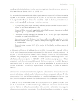 185
Enrique Roca
Segundapare:Panoramaactualdelosindicadoreseducativos
para desarrollar los indicadores y puntos de referencia y hacer el seguimiento del progreso. La
primera reunión del SGIB se celebró en julio de 2002.
Una primera concreción de los objetivos europeos de más y mejor educación para todos en el
siglo XXI se realizó en el Consejo Europeo de Bruselas de 2003, mediante el establecimiento
de cinco puntos de referencia (benchmarks) para 2010, a modo de objetivos precisos del rendi-
miento medio esperado de los sistemas educativos europeos.
•	 Situar por debajo del 15% el porcentaje máximo de alumnos de 15 años con nivel 1 e
inferior en competencia lectora en PISA.
•	 Reducir al 10% el porcentaje de población entre 18 y 24 años con educación secundaria
obligatoria que no sigue estudios posteriores.
•	 Elevar hasta el 85% el porcentaje de personas de 20 a 24 años que hayan completado
educación secundaria postobligatoria.
•	 Incrementar en un 15% el número total de graduados en estudios superiores de mate-
máticas, ciencias y tecnología y reducir el desequilibrio de género entre los graduados
en estos estudios.
•	 Conseguir que al menos el 12,5% de los adultos de 25 a 64 años participe en cursos de
formación.
En el Consejo de Ministros de la Educación y la Comisión Europea de 2004 se acordó publicar,
a fin de hacer el seguimiento de los objetivos para 2010, dos tipos de informes: conjuntos y de
progreso. El informe conjunto se elabora cada dos años por la Comisión y el Consejo (de ahí
el nombre “conjunto”) a partir de informes nacionales previos, habiéndose publicado hasta
la fecha tres informes conjuntos en 2004, 2006 y 2008. Los informes de progreso se publican
anualmente por la Comisión desde 2004, siendo el último en aparecer el de 2009 (European
Commission, 2009); en estos informes se da cuenta de la evolución de la educación en los
distintos países de la Unión Europea a partir de los indicadores y los puntos de referencia
definidos.
Estos informes se organizan en diferentes capítulos, dedicados a los diversos objetivos con-
cretos establecidos y que incluyen los indicadores utilizados para medir cada uno de ellos.
Aunque bien es cierto que la falta de indicadores ha impedido medir algunos objetivos, como
es el caso de la ciudadanía activa, el espíritu emprendedor o la cooperación europea.
En mayo de 2007 el Consejo de Ministros de la Unión Europea dio su aprobación para la adop-
ción de un nuevo marco de indicadores clave que permitiesen controlar el avance realizado
hacia los objetivos de Lisboa. Estos indicadores deben permitir a la Comisión Europea y a los
países miembros sustentar sus mensajes claves de política educativa, analizar el progreso
 