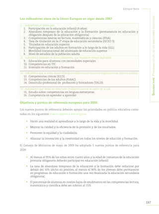187
Enrique Roca
Segundapare:Panoramaactualdelosindicadoreseducativos
Los indicadores clave de la Unión Europea en vigor desde 2007
I.	 Indicadores en pleno uso:
1.	 Participación en la educación infantil (4 años)
2.	 Abandono temprano de la educación y la formación (permanencia en educación y
obligación después de la educación obligatoria)
3.	 Competencias básicas en lectura, matemáticas y ciencias (PISA)
4.	 Tasa de titulación en la 2ª etapa de educación secundaria (ISCED 3)
5.	 Titulados en educación superior
6.	 Participación de los adultos en formación a lo largo de la vida (LLL)
7.	 Movilidad transnacional del alumnado de educación superior
8.	 Nivel de estudios de la población adulta
II.	 Indicadores basados en datos existentes, que requieren mayor definición.
9.	 Educación para alumnos con necesidades especiales
10.	 Competencias en TIC
11.	 Inversión en educación y formación
III.	Indicadores que se están desarrollando en colaboración con otras organizaciones internacionales.
12.	 Competencias cívicas (ICCS)
13.	 Competencias de los adultos (PIAAC)
14.	 Desarrollo profesional de profesores y formadores (TALIS)
IV.	Indicadores que están en desarrollo mediante nuevos estudios de la UE.
15.	 Estudio sobre competencias en lenguas extranjeras
16.	 Competencia en aprender a aprender
Objetivos y puntos de referencia europeos para 2020.
Los nuevos puntos de referencia deberán apoyar las prioridades en política educativa conte-
nidas en los siguientes cuatro objetivos estratégicos:
•	 Hacer una realidad el aprendizaje a lo largo de la vida y la movilidad.
•	 Mejorar la calidad y la eficiencia de la provisión y de los resultados.
•	 Promover la equidad y la ciudadanía.
•	 Afianzar la innovación y la creatividad en todos los niveles de educción y formación.
El Consejo de Ministros de mayo de 2009 ha adoptado 5 nuevos puntos de referencia para
2020:
•	 Al menos el 95% de los niños entre cuatro años y la edad de comienzo de la educación
primaria obligatoria deberán participar en educación infantil.
•	 La tasa de abandono temprano de la educación y la formación debe reducirse por
debajo del 10% (dicho en positivo, al menos el 90% de los jóvenes debe permanecer
en programas de educación o formación una vez finalizada la educación secundaria
obligatoria).
•	 El porcentaje de alumnos en niveles bajos de rendimiento en las competencias lectura,
matemática y científica debe ser inferior al 15%
 
