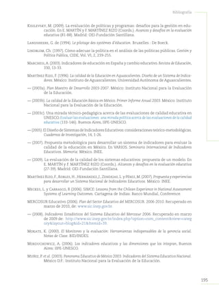 195
Bibliografía
Kisilevsky, M. (2009). La evaluación de políticas y programas: desafíos para la gestión en edu-
cación. En E. MARTÍN y F. MARTÍNEZ RIZO (Coords.). Avances y desafíos en la evaluación
educativa (81-88). Madrid: OEI-Fundación Santillana.
Landsheere, G. de (1994). Le pilotage des systèmes d’éducation. Bruxelles : De Boeck.
Lindblom, Ch. (1997). Cómo adecuar la política en el análisis de las políticas públicas. Gestión y
Política Pública, CIDE, Vol. VI, 2, 239-255.
Marchesi,A.(2003). Indicadores de educación en España y cambio educativo. Revista de Educación,
330, 13-33.
Martínez Rizo, F. (1996). La calidad de la Educación en Aguascalientes. Diseño de un Sistema de Indica-
dores. México: Instituto de Aguascalientes. Universidad Autónoma de Aguascalientes.
— (2003a). Plan Maestro de Desarrollo 2003-2007. México: Instituto Nacional para la Evaluación
de la Educación.
— (2003b). La calidad de la Educación Básica en México. Primer Informe Anual 2003. México: Instituto
Nacional para la Evaluación de la Educación.
— (2003c). Una mirada técnico-pedagógica acerca de las evaluaciones de calidad educativa en
UNESCO.Evaluar las evaluaciones: una mirada política acerca de las evaluaciones de la calidad
educativa (133-146). Buenos Aires, IIPE-UNESCO.
— (2005).ElDiseñodeSistemasdeIndicadoresEducativos:consideracionesteórico-metodológicas.
Cuadernos de Investigación, 14, 1-26.
— (2007). Propuesta metodológica para desarrollar un sistema de indicadores para evaluar la
calidad de la educación en México. En VARIOS. Seminario Internacional de Indicadores
Educativos. Memoria: México. INEE.
— (2009). La evaluación de la calidad de los sistemas educativos: propuesta de un modelo. En
E. MARTÍN y F. MARTÍNEZ RIZO (Coords.). Alcances y desafíos en la evaluación educativa
(27-39). Madrid: OEI-Fundación Santillana.
Martínez Rizo,F.,Robles,H.,Hernández,J.,Zendejas,L.y Pérez,M.(2007).Propuesta y experiencias
para desarrollar un Sistema Nacional de Indicadores Educativos. México: INEE.
Meckes, L. y Carrasco, R (2006). SIMCE: Lessons from the Chilean Experience in National Assessment
Systems of Learning Outcomes. Cartagena de Indias: Banco Mundial, Conference.
MERCOSUR Educativo (2006). Plan del Sector Educativo del MERCOSUR. 2006-2010. Recuperado en
marzo de 2010, de: www.sic.inep.gov.br.
— (2008). Indicadores Estadísticos del Sistema Educativo del Mercosur 2006. Recuperado en marzo
de 2009 de: http://www.sic.inep.gov.br/index.php?option=com_content&view=categ
ory&layout=blog&id=21&Itemid=39.
Mokate, K. (2000). El Monitoreo y la evaluación: Herramientas indispensables de la gerencia social.
Notas de Clase. BID/INDES.
Morduchowicz, A. (2006). Los indicadores educativos y las dimensiones que los integran, Buenos
Aires: IIPE-UNESCO.
Muñiz, P. et al. (2003). Panorama Educativo de México 2003: Indicadores del Sistema Educativo Nacional.
México D.F.: Instituto Nacional para la Evaluación de la Educación.
 