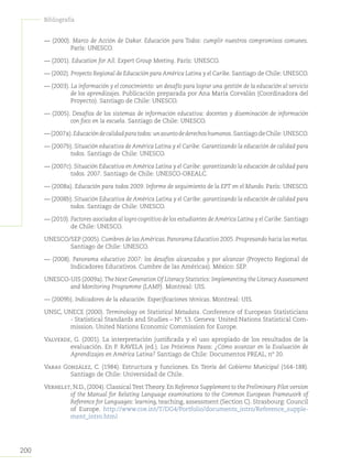 200
Bibliografía
— (2000). Marco de Acción de Dakar. Educación para Todos: cumplir nuestros compromisos comunes.
París: UNESCO.
— (2001). Education for All. Expert Group Meeting. París: UNESCO.
— (2002). Proyecto Regional de Educación para América Latina y el Caribe. Santiago de Chile: UNESCO.
— (2003). La información y el conocimiento: un desafío para lograr una gestión de la educación al servicio
de los aprendizajes. Publicación preparada por Ana María Corvalán (Coordinadora del
Proyecto). Santiago de Chile: UNESCO.
— (2005). Desafíos de los sistemas de información educativa: docentes y diseminación de información
con foco en la escuela. Santiago de Chile: UNESCO.
—(2007a).Educacióndecalidadparatodos:unasuntodederechoshumanos.SantiagodeChile:UNESCO.
— (2007b). Situación educativa de América Latina y el Caribe: Garantizando la educación de calidad para
todos. Santiago de Chile: UNESCO.
— (2007c). Situación Educativa en América Latina y el Caribe: garantizando la educación de calidad para
todos. 2007. Santiago de Chile: UNESCO-OREALC.
— (2008a). Educación para todos 2009. Informe de seguimiento de la EPT en el Mundo. París: UNESCO.
— (2008b). Situación Educativa de América Latina y el Caribe: garantizando la educación de calidad para
todos. Santiago de Chile: UNESCO.
— (2010). Factores asociados al logro cognitivo de los estudiantes de América Latina y el Caribe. Santiago
de Chile: UNESCO.
UNESCO/SEP (2005).Cumbres de lasAméricas.Panorama Educativo 2005.Progresando hacia las metas.
Santiago de Chile: UNESCO.
— (2008). Panorama educativo 2007: los desafíos alcanzados y por alcanzar (Proyecto Regional de
Indicadores Educativos. Cumbre de las Américas). México: SEP.
UNESCO-UIS (2009a).The Next Generation Of Literacy Statistics: Implementing the LiteracyAssessment
and Monitoring Programme (LAMP). Montreal: UIS.
— (2009b). Indicadores de la educación. Especificaciones técnicas. Montreal: UIS.
UNSC, UNECE (2000). Terminology on Statistical Metadata. Conference of European Statisticians
- Statistical Standards and Studies – Nº. 53. Geneva: United Nations Statistical Com-
mission. United Nations Economic Commission for Europe.
Valverde, G. (2001). La interpretación justificada y el uso apropiado de los resultados de la
evaluación. En P. RAVELA (ed.). Los Próximos Pasos: ¿Cómo avanzar en la Evaluación de
Aprendizajes en América Latina? Santiago de Chile: Documentos PREAL, nº 20.
Varas González, C. (1984). Estructura y funciones. En Teoría del Gobierno Municipal (164-188).
Santiago de Chile: Universidad de Chile.
Verhelst, N.D., (2004). Classical Test Theory. En Reference Supplement to the Preliminary Pilot version
of the Manual for Relating Language examinations to the Common European Framework of
Reference for Languages: learning, teaching, assessment (Section C). Strasbourg: Council
of Europe. http://www.coe.int/T/DG4/Portfolio/documents_intro/Reference_supple-
ment_intro.html
 