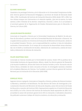 204
Loa autores
ÁLVARO MARCHESI
Catedrático de psicología Evolutiva y de la Educación en la Universidad Complutense de Ma-
drid. Director general de Renovación Pedagógica y secretario de Estado de Educación desde
1986 a 1996. Coordinador del Instituto de Evaluación Educativa (IDEA) desde 1997 a 2006. Sus
tres últimos ensayos son Controversias en la educación española, ¿Qué será de nosotros, los malos
alumnos y Sobre el bienestar de los docentes: competencias, emociones y valores. En la actualidad es
el secretario general de la Organización de Estados Iberoamericanos para la Educación, la
Ciencia y la Cultura (OEI).
JOAQUÍN MARTÍN MUÑOZ
Licenciado en Geografía e Historia por la Universidad Complutense de Madrid. Ha sido pro-
fesor de Secundaria y profesor tutor de la Universidad Nacional de Educación a Distancia. Ha
ocupado diversos puestos en el Instituto de Evaluación del Ministerio de Educación, siendo en
la actualidad Consejero Técnico, con la responsabilidad de coordinar el área de indicadores
nacionales e internacionales. En el campo de la evaluación ha desarrollado tareas relaciona-
das con el diseño y coordinación de estudios, elaboración de cuestionarios, análisis de resul-
tados y elaboración de informes de evaluación.
FELIPE MARTÍNEZ RIZO
Licenciado en Ciencias Sociales por la Universidad de Lovaina. Desde 1974 es profesor de la
Universidad Autónoma de Aguascalientes, México, donde fue director general de Planeación
y de Asuntos Académicos, decano del Centro de Ciencias Sociales y rector. Ha escrito más de
treinta libros y alrededor de ciento cincuenta artículos. Es investigador nacional y miembro
de la Academia Mexicana de Ciencias. Fue fundador y primer director general del Instituto
Nacional para la Evaluación de la Educación (2002-2008).
ENRIQUE ROCA
Ingeniero técnico topógrafo, licenciado en Geografía e Historia, profesor de Historia Económi-
ca Mundial y catedrático de Bachillerato. Ha sido director del Centro de Investigación y Do-
cumentación Educativa del Ministerio de Educación (España), asesor del secretario de Estado
de Educación y miembro del Instituto IDEA. Representante español en el Comité de Educación
de la OCDE y en la IEA. Director del Instituto de Evaluación desde septiembre de 2006. En la
actualidad es asesor del secretario general de la OEI en evaluación e indicadores educativos.
Ha publicado numerosos trabajos de historia económica, de educación y evaluación.
 