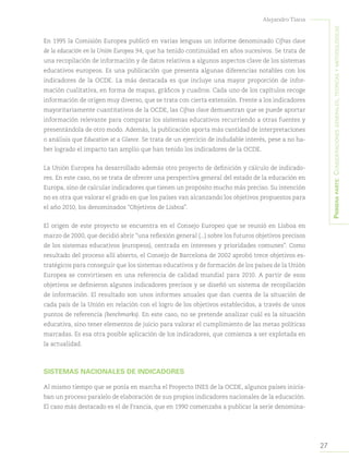 27
Alejandro Tiana
Primeraparte:Consideracionesgenerales,teóricasymetodológicas
En 1995 la Comisión Europea publicó en varias lenguas un informe denominado Cifras clave
de la educación en la Unión Europea 94, que ha tenido continuidad en años sucesivos. Se trata de
una recopilación de información y de datos relativos a algunos aspectos clave de los sistemas
educativos europeos. Es una publicación que presenta algunas diferencias notables con los
indicadores de la OCDE. La más destacada es que incluye una mayor proporción de infor-
mación cualitativa, en forma de mapas, gráficos y cuadros. Cada uno de los capítulos recoge
información de origen muy diverso, que se trata con cierta extensión. Frente a los indicadores
mayoritariamente cuantitativos de la OCDE, las Cifras clave demuestran que se puede aportar
información relevante para comparar los sistemas educativos recurriendo a otras fuentes y
presentándola de otro modo. Además, la publicación aporta más cantidad de interpretaciones
o análisis que Education at a Glance. Se trata de un ejercicio de indudable interés, pese a no ha-
ber logrado el impacto tan amplio que han tenido los indicadores de la OCDE.
La Unión Europea ha desarrollado además otro proyecto de definición y cálculo de indicado-
res. En este caso, no se trata de ofrecer una perspectiva general del estado de la educación en
Europa, sino de calcular indicadores que tienen un propósito mucho más preciso. Su intención
no es otra que valorar el grado en que los países van alcanzando los objetivos propuestos para
el año 2010, los denominados “Objetivos de Lisboa”.
El origen de este proyecto se encuentra en el Consejo Europeo que se reunió en Lisboa en
marzo de 2000, que decidió abrir “una reflexión general (...) sobre los futuros objetivos precisos
de los sistemas educativos (europeos), centrada en intereses y prioridades comunes”. Como
resultado del proceso allí abierto, el Consejo de Barcelona de 2002 aprobó trece objetivos es-
tratégicos para conseguir que los sistemas educativos y de formación de los países de la Unión
Europea se convirtiesen en una referencia de calidad mundial para 2010. A partir de esos
objetivos se definieron algunos indicadores precisos y se diseñó un sistema de recopilación
de información. El resultado son unos informes anuales que dan cuenta de la situación de
cada país de la Unión en relación con el logro de los objetivos establecidos, a través de unos
puntos de referencia (benchmarks). En este caso, no se pretende analizar cuál es la situación
educativa, sino tener elementos de juicio para valorar el cumplimiento de las metas políticas
marcadas. Es esa otra posible aplicación de los indicadores, que comienza a ser explotada en
la actualidad.
SISTEMAS NACIONALES DE INDICADORES
Al mismo tiempo que se ponía en marcha el Proyecto INES de la OCDE, algunos países inicia-
ban un proceso paralelo de elaboración de sus propios indicadores nacionales de la educación.
El caso más destacado es el de Francia, que en 1990 comenzaba a publicar la serie denomina-
 