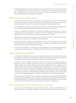 43
Felipe Martínez Rizo
Primeraparte:Consideracionesgenerales,teóricasymetodológicas
•	 Se deberán identificar conductas perversas que se pueden producir.Centrar la atención
en los indicadores puede llevar a jugar con los datos en vez de mejorar los servicios,
por ejemplo limitando el acceso de las personas cuyas características harían temer
que los valores de los indicadores se reduzcan.
Sobre la recolección y análisis de datos
•	 Deberá precisarse la frecuencia y el alcance de los operativos de obtención de datos
y cuidar la calidad de los que se obtengan, con auditorías que verifiquen si se mide lo
que se pretende, y que no hayan sido corrompidos por conductas perversas.
•	 Es fundamental considerar no sólo valores promedio, sino también variabilidad; ésta
es un determinante del margen de incertidumbre de las conclusiones.
•	 Cuando el monitoreo sea regular y se detecten tendencias, convendrá evitar usar los
resultados sólo para identificar y exhibir (naming and shaming) casos problemáticos;
deberán buscarse usos positivos, para alentar procesos de mejora.
•	 Habrá que hacer los ajustes necesarios, en función del contexto de los servicios moni-
toreados, para asegurar una adecuada comparabilidad.
•	 Como generalmente habrá varios indicadores que se querrá integrar de algún modo,
habrá que evitar hasta donde sea posible esa amalgama, para respetar la naturaleza
multidimensional de las realidades evaluadas.
•	 En indicadores medidos a lo largo del tiempo se deberán evitar interpretaciones apre-
suradas de cambios menores, o basados en mediciones con alta incertidumbre.
Sobre la difusión de los indicadores
•	 La difusión es importante, ya que una utilización ingenua de la información puede
ser ineficaz o incluso contraproducente. Deberá darse información precisa sobre los
márgenes de incertidumbre aunque eso implique más complejidad.
•	 Se deberá resistir la presión por tener respuestas simples para cuestiones complejas
como ocurre con las tablas de posiciones, cuyo uso sin precisar la incertidumbre que
rodea al lugar que ocupa cada elemento rankeado deberá evitarse, e incluso con la
información de incertidumbre deberán usarse con precaución. Es preferible informar
sólo sobre los casos muy lejos de lo esperable, advirtiendo que ocupar una posición
baja en un momento no implica necesariamente un desempeño regularmente bajo.
Será mejor no presentar comparaciones simples de un momento a otro, sino análisis
de series de tiempo más largas, o describir la evolución con modelos más robustos.
•	 Deberán tenerse en cuenta las necesidades de audiencias con preparación diferente
para entender información. Usar técnicas complejas no excluye que se describan los
resultados de manera inteligible para legos,pero la dificultad del público para entender
ciertos datos nunca deberá ser excusa para hacer análisis insuficientes.
Sobre el impacto del monitoreo sobre los servicios evaluados
•	 Las consecuencias negativas –manipulación de datos, conductas fraudulentas— se
deben en parte a un supuesto incorrecto: que la obtención de información no afecta
 
