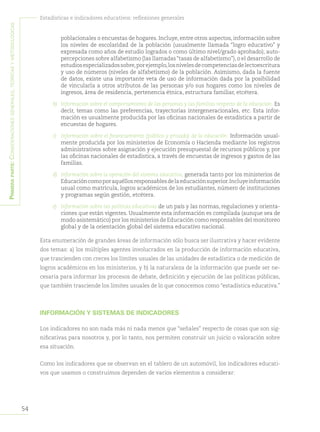 54
Estadísticas e indicadores educativos: reflexiones generales
Primeraparte:Consideracionesgenerales,teóricasymetodológicas
poblacionales o encuestas de hogares. Incluye, entre otros aspectos, información sobre
los niveles de escolaridad de la población (usualmente llamada “logro educativo” y
expresada como años de estudio logrados o como último nivel/grado aprobado), auto-
percepciones sobre alfabetismo (las llamadas“tasas de alfabetismo”), o el desarrollo de
estudiosespecializadossobre,porejemplo,losnivelesdecompetenciasdelectoescritura
y uso de números (niveles de alfabetismo) de la población. Asimismo, dada la fuente
de datos, existe una importante veta de uso de información dada por la posibilidad
de vincularla a otros atributos de las personas y/o sus hogares como los niveles de
ingresos, área de residencia, pertenencia étnica, estructura familiar, etcétera.
b) 	Información sobre el comportamiento de las personas y las familias respecto de la educación. Es
decir, temas como las preferencias, trayectorias intergeneracionales, etc. Esta infor-
mación es usualmente producida por las oficinas nacionales de estadística a partir de
encuestas de hogares.
c)	 Información sobre el financiamiento (público y privado) de la educación. Información usual-
mente producida por los ministerios de Economía o Hacienda mediante los registros
administrativos sobre asignación y ejecución presupuestal de recursos públicos y, por
las oficinas nacionales de estadística, a través de encuestas de ingresos y gastos de las
familias.
d)	 Información sobre la operación del sistema educativo, generada tanto por los ministerios de
Educacióncomoporaquéllosresponsablesdelaeducaciónsuperior.Incluyeinformación
usual como matrícula, logros académicos de los estudiantes, número de instituciones
y programas según gestión, etcétera.
e)	 Información sobre las políticas educativas de un país y las normas, regulaciones y orienta-
ciones que están vigentes. Usualmente esta información es compilada (aunque sea de
modo asistemático) por los ministerios de Educación como responsables del monitoreo
global y de la orientación global del sistema educativo nacional.
Esta enumeración de grandes áreas de información sólo busca ser ilustrativa y hacer evidente
dos temas: a) los múltiples agentes involucrados en la producción de información educativa,
que trascienden con creces los límites usuales de las unidades de estadística o de medición de
logros académicos en los ministerios, y b) la naturaleza de la información que puede ser ne-
cesaria para informar los procesos de debate, definición y ejecución de las políticas públicas,
que también trasciende los límites usuales de lo que conocemos como “estadística educativa.”
INFORMACIÓN Y SISTEMAS DE INDICADORES
Los indicadores no son nada más ni nada menos que “señales” respecto de cosas que son sig-
nificativas para nosotros y, por lo tanto, nos permiten construir un juicio o valoración sobre
esa situación.
Como los indicadores que se observan en el tablero de un automóvil, los indicadores educati-
vos que usamos o construimos dependen de varios elementos a considerar:
 