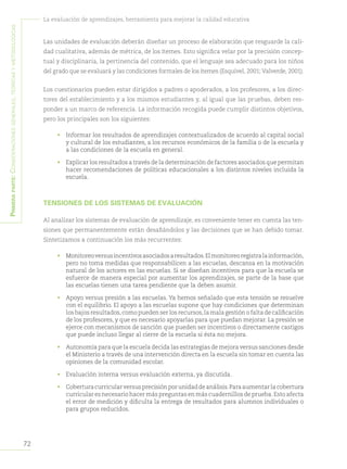 72
La evaluación de aprendizajes, herramienta para mejorar la calidad educativa
Primeraparte:Consideracionesgenerales,teóricasymetodológicas
Las unidades de evaluación deberán diseñar un proceso de elaboración que resguarde la cali-
dad cualitativa, además de métrica, de los ítemes. Esto significa velar por la precisión concep-
tual y disciplinaria, la pertinencia del contenido, que el lenguaje sea adecuado para los niños
del grado que se evaluará y las condiciones formales de los ítemes (Esquivel, 2001; Valverde, 2001).
Los cuestionarios pueden estar dirigidos a padres o apoderados, a los profesores, a los direc-
tores del establecimiento y a los mismos estudiantes y, al igual que las pruebas, deben res-
ponder a un marco de referencia. La información recogida puede cumplir distintos objetivos,
pero los principales son los siguientes:
•	 Informar los resultados de aprendizajes contextualizados de acuerdo al capital social
y cultural de los estudiantes, a los recursos económicos de la familia o de la escuela y
a las condiciones de la escuela en general.
•	 Explicar los resultados a través de la determinación de factores asociados que permitan
hacer recomendaciones de políticas educacionales a los distintos niveles incluida la
escuela.
TENSIONES DE LOS SISTEMAS DE EVALUACIÓN
Al analizar los sistemas de evaluación de aprendizaje, es conveniente tener en cuenta las ten-
siones que permanentemente están desafiándolos y las decisiones que se han debido tomar.
Sintetizamos a continuación los más recurrentes:
•	 Monitoreoversusincentivosasociadosaresultados.Elmonitoreoregistralainformación,
pero no toma medidas que responsabilicen a las escuelas, descansa en la motivación
natural de los actores en las escuelas. Si se diseñan incentivos para que la escuela se
esfuerce de manera especial por aumentar los aprendizajes, se parte de la base que
las escuelas tienen una tarea pendiente que la deben asumir.
•	 Apoyo versus presión a las escuelas. Ya hemos señalado que esta tensión se resuelve
con el equilibrio. El apoyo a las escuelas supone que hay condiciones que determinan
los bajos resultados,como pueden ser los recursos,la mala gestión o falta de calificación
de los profesores, y que es necesario apoyarlas para que puedan mejorar. La presión se
ejerce con mecanismos de sanción que pueden ser incentivos o directamente castigos
que puede incluso llegar al cierre de la escuela si ésta no mejora.
•	 Autonomía para que la escuela decida las estrategias de mejora versus sanciones desde
el Ministerio a través de una intervención directa en la escuela sin tomar en cuenta las
opiniones de la comunidad escolar.
•	 Evaluación interna versus evaluación externa, ya discutida.
•	 Coberturacurricularversusprecisiónporunidaddeanálisis.Paraaumentarlacobertura
curricular es necesario hacer más preguntas en más cuadernillos de prueba.Esto afecta
el error de medición y dificulta la entrega de resultados para alumnos individuales o
para grupos reducidos.
 