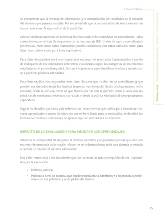 75
Leonor Cariola
Primerapare:Consideracionesgenerales,teóricasymetodológicas
Se comprende que la entrega de información y o comunicación de resultados es el corazón
del sistema que permite nutrirlo. Por eso se señala que la comunicación de resultados es tan
importante como la rigurosidad de la medición.
Existen distintas maneras de presentar los resultados y de cuantificar los aprendizajes, tales
como ítemes, porcentaje de respuestas correctas, puntaje IRT, niveles de logro o aprendizaje y
percentiles, entre otros Estos indicadores pueden combinarse con otras variables tanto para
fines descriptivos como para fines explicativos.
Para fines descriptivos será muy importante entregar los resultados (representados a través
de cualquiera de los indicadores anteriores), clasificados según las categorías de los criterios
señalados en el punto de equidad. Esto será importante para identificar brechas y aproximar-
se a políticas públicas adecuadas.
Para fines explicativos, se pueden determinar factores que inciden en los aprendizajes y que
pueden ser alterados desde las familias (expectativas de escolaridad o involucramiento en la
escuela); desde la escuela como los que tienen que ver con la gestión; desde el aula con las
prácticas de enseñanza, cobertura curricular o desde la política educacional como programas
específicos.
Según los desafíos que cada país enfrente, las herramientas que utilice para incentivar ma-
yores aprendizajes y según los objetivos que se haya fijado para la evaluación, se decidirá las
formas de combinar indicadores de aprendizaje con indicadores de contexto.
IMPACTO DE LA EVALUACIÓN PARA MEJORAR LOS APRENDIZAJES
Sabemos la complejidad de impulsar el cambio educativo y no podemos pensar que solo con
entregar determinada información –datos– se va a desencadenar toda una sinergia orientada
a cambiar y mejorar el sistema educacional.
Nos referiremos aquí a los dos niveles que nos parecen los más susceptibles de ser impacta-
dos por la evaluación.
•	 Políticas públicas
•	 Políticas a nivel de escuela, que pueden involucrar a directivos y a su gestión, a profe-
sores con sus prácticas y a los padres de familia..
 