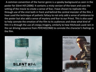 A common convention of the horror genre is a spooky background as seen in the
poster for Silent Hill (2006). It contains a misty version of the town and uses the
setting of the movie to create a sense of fear, I have chosen to replicate this
through use of the mist both in front and behind the central monster of the film. I
have used the technique of pathetic fallacy to not only add a sense of ambiance to
the poster but also add a sense of mystery and fear to our Priest. This is also used
to help connote the emotion of the film to its audiences and show what kind of
film it is through the use of creepy imagery, similarly to how Hitchcock used rain in
the car driving sequence from PSYCHO(1960) to connote the character's feelings in
the film.
 