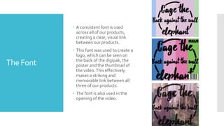 The Font
 A consistent font is used
across all of our products,
creating a clear, visual link
between our products.
 This font was used to create a
logo, which can be seen on
the back of the digipak, the
poster and the thumbnail of
the video.This effectively
makes a striking and
memorable link between all
three of our products.
 The font is also used in the
opening of the video.
 