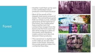 Forest
 Another motif that can be seen
in the combination of our
products in the forest location
 Most of the panels of the
digipak show some amount of
forest.The central three-panel
fold-out shows a vivid, vertical
panorama of the frontman in
the forest; the middle panel
featuring the track-list
contains two images from the
forest and the front cover has
the same image as is seen on
the poster (and therefore
makes a direct and clear link
between these products).
 This connection is slightly seen
in the video as we see a few
shots in the forest. However
the purple grading makes this
connection less clear.
 