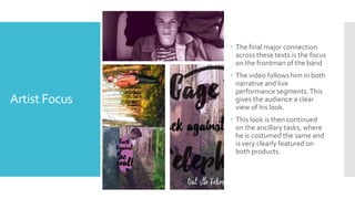 Artist Focus
 The final major connection
across these texts is the focus
on the frontman of the band
 The video follows him in both
narrative and live
performance segments.This
gives the audience a clear
view of his look.
 This look is then continued
on the ancillary tasks, where
he is costumed the same and
is very clearly featured on
both products.
 