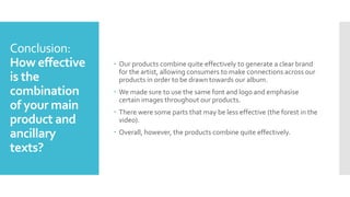 Conclusion:
How effective
is the
combination
of your main
product and
ancillary
texts?
 Our products combine quite effectively to generate a clear brand
for the artist, allowing consumers to make connections across our
products in order to be drawn towards our album.
 We made sure to use the same font and logo and emphasise
certain images throughout our products.
 There were some parts that may be less effective (the forest in the
video).
 Overall, however, the products combine quite effectively.
 