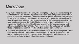 Music Video
• My music video illustrates the story of a young boy enjoying the surroundings of
his home town. The persona is presented as Peter Pan, a boy who never wants to
grow up and leave Neverland. I have chosen to adapt this particular story into my
music video as it makes clear references to my artist’s lyrics and meaning of the
song. For example, whilst conversing with the artist, he explained to me that the
song was based around the thrill of being home and wanting his loved one to
experience this feeling. By taking his own account of the song’s meaning and
referring this to the story of Peter Pan, I believe that the audience will identify
these emotions and learn about the artist on a more personal level.
• The video also portrays an accurate representation of the Indie/Folk genre. This is
due to the codes and conventions I have followed to ensure that I attract the
correct audience members. I have achieved this through carefully researching
and planning shots, costumes, locations, actors and so on.
 
