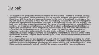 Digipak
• The digipak I have produced is mainly inspired by my music video. I wanted to establish a strong
theme throughout both media products so that my potential audience members could identify
these items with the artist and his genre. Included on the cover of the digipak is an image of the
sky with a cut-out silhouette of Peter Pan. This automatically connects the two products together
visually and highlights the main themes portrayed in the video (the sky and the title ‘Higher’). The
back cover and inside image also relates with the theme of the video and genre. Images of leaves
and trees are typical sceneries featured in Indie/Folk products and really promote the idea of a
organic and natural album. These images have also been used in my own video which continues
to establish the link between my products. As for colour, I decided to stick to a very earthy
scheme as I believe this looks more effective and similar to Oliver’s first album which helps
establish his own star image and style to his existing fans. The font I have chosen is similar to the
one featured on Oliver’s original album work to again, create a distinctive resemblance between
all his pieces of work.
• In conclusion, I feel that my own digipak works well with my music video in promoting my artist’s
image and music. It makes clear references to the tracks featured on the album and visually looks
appealing in the Indie/Folk genre. My planning and research of this task has enabled me to create
these products successfully and will hopefully be popular amongst the viewers and buyers.
 