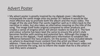 Advert Poster
• My advert poster is greatly inspired by my digipak cover. I decided to
incorporate the same image onto my poster as I believe it would be the
most effective way to promote both the album and the music video. The
image of the sky and Peter Pan works together well as it refers back to the
narrative in video, but also takes an alternative meaning on the title of the
song. The image itself looks original compared to other products and
creates a sense of enigma which will attract readers to look at it. The font
and colour scheme has been kept the same to ensure the artist’s style
becomes familiar with existing and potential fans. Although the image is
the same as the digipak, I have added extra information to establish the
difference between the two products. On the poster, I have included details
on where to download music content from the artist via Oliver’s web
address. I have also chosen to include the track title of my music video not
only to promote the song, but to inform the reader that he is the artist in
case they were unaware.
 