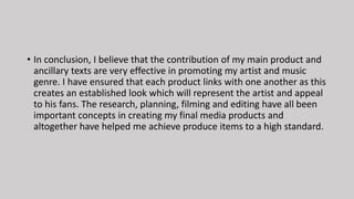 • In conclusion, I believe that the contribution of my main product and
ancillary texts are very effective in promoting my artist and music
genre. I have ensured that each product links with one another as this
creates an established look which will represent the artist and appeal
to his fans. The research, planning, filming and editing have all been
important concepts in creating my final media products and
altogether have helped me achieve produce items to a high standard.
 