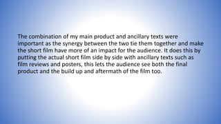 The combination of my main product and ancillary texts were
important as the synergy between the two tie them together and make
the short film have more of an impact for the audience. It does this by
putting the actual short film side by side with ancillary texts such as
film reviews and posters, this lets the audience see both the final
product and the build up and aftermath of the film too.
 