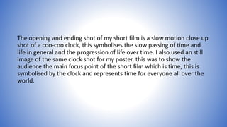 The opening and ending shot of my short film is a slow motion close up
shot of a coo-coo clock, this symbolises the slow passing of time and
life in general and the progression of life over time. I also used an still
image of the same clock shot for my poster, this was to show the
audience the main focus point of the short film which is time, this is
symbolised by the clock and represents time for everyone all over the
world.
 
