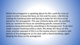 Whilst the protagonist is speaking about his life I used the mise en
scene in order to keep the focus on him and his voice, I did this by
making the backdrop plain and boring in order for the focus to be
placed on the protagonist. This was similarly done with my ancillary
texts as I wanted the focus on something specific instead of the
audience being distracted by something in the background. To do this I
made a poster involving solely a clock, this keeps the focus on the
clock, another example of this is in the review where I included a still
picture of the protagonist on his chair with a bland backdrop, again
keeping the focus on the protagonist.
 