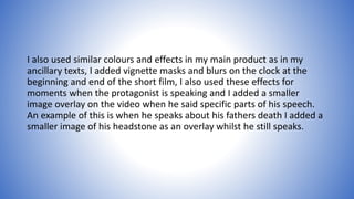 I also used similar colours and effects in my main product as in my
ancillary texts, I added vignette masks and blurs on the clock at the
beginning and end of the short film, I also used these effects for
moments when the protagonist is speaking and I added a smaller
image overlay on the video when he said specific parts of his speech.
An example of this is when he speaks about his fathers death I added a
smaller image of his headstone as an overlay whilst he still speaks.
 